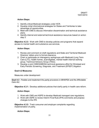 DRAFT
                                                                               10/01/2010

      Action Steps:

      1. Identify critical Medicaid strategies under HCR.
      2. Develop initial informational strategies for States and Territories to take
         advantage of opportunities.
      3. Meet with CMS to discuss information dissemination and technical assistance
         plans.
      4. Identify internal and external technical assistance resources based on action
         step 3.

   Objective 4.2.3: Work with CMS to develop policies and programs that expand
   access to mental health and substance use services.

      Action Steps:

      1. Review and comment on draft regulations and State and Territorial Medicaid
         Directors’ letters prior to formal clearance.
      2. Chair or participate on interagency workgroups with Medicaid (Long Term
         Care (LTC), health homes, dual-eligibles, mental health internal working
         group, Technical Advisory Group (TAG)).
      3. Develop a joint CMS/SAMHSA technical assistance effort for Olmstead and
         Early Periodic Screening, Diagnosis, and Treatment (EPSDT) litigation.

   Goal 4.2 Measures:

   Measures under development

Goal 4.3: Finalize and implement the parity provisions in MHAPEA and the Affordable
Care Act.

   Objective 4.3.1: Develop additional policies that clarify parity in health care reform.

      Action Steps:

      1. Work with CMS and ASPE to develop Medicaid managed care regulations.
      2. Work with ASPE to review Interim Final Rule (IFR) comments and propose
         changes to the IFR.

   Objective 4.3.2: Track consumer and employer complaints regarding
   implementation of parity.

      Action Steps:

                                            55
 