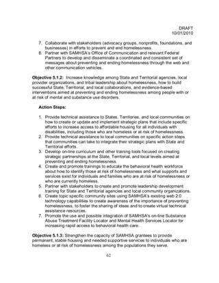 DRAFT
                                                                         10/01/2010

   7. Collaborate with stakeholders (advocacy groups, nonprofits, foundations, and
      businesses) in efforts to prevent and end homelessness.
   8. Partner with SAMHSA’s Office of Communication and relevant Federal
      Partners to develop and disseminate a coordinated and consistent set of
      messages about preventing and ending homelessness through the web and
      other communication vehicles.

Objective 5.1.2: Increase knowledge among State and Territorial agencies, local
provider organizations, and tribal leadership about homelessness, how to build
successful State, Territorial, and local collaborations, and evidence-based
interventions aimed at preventing and ending homelessness among people with or
at risk of mental and substance use disorders.

   Action Steps:

   1. Provide technical assistance to States, Territories, and local communities on
      how to create or update and implement strategic plans that include specific
      efforts to increase access to affordable housing for all individuals with
      disabilities, including those who are homeless or at risk of homelessness.
   2. Provide technical assistance to local communities on specific action steps
      that communities can take to integrate their strategic plans with State and
      Territorial efforts.
   3. Develop on-line curriculum and other training tools focused on creating
      strategic partnerships at the State, Territorial, and local levels aimed at
      preventing and ending homelessness.
   4. Create and promote trainings to educate the behavioral health workforce
      about how to identify those at risk of homelessness and what supports and
      services exist for individuals and families who are at risk of homelessness or
      who are currently homeless.
   5. Partner with stakeholders to create and promote leadership development
      training for State and Territorial agencies and local community organizations.
   6. Create topic specific community sites using SAMHSA’s existing web 2.0
      technology capabilities to create awareness of the importance of preventing
      homelessness, to foster the sharing of ideas and to create virtual technical
      assistance resources.
   7. Promote the use and possible integration of SAMHSA’s on-line Substance
      Abuse Treatment Facility Locator and Mental Health Services Locator for
      increasing rapid access to behavioral health care.

Objective 5.1.3: Strengthen the capacity of SAMHSA grantees to provide
permanent, stable housing and needed supportive services to individuals who are
homeless or at risk of homelessness among the populations they serve.

                                       62
 