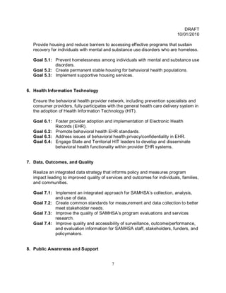 DRAFT
                                                                            10/01/2010

  Provide housing and reduce barriers to accessing effective programs that sustain
  recovery for individuals with mental and substance use disorders who are homeless.

  Goal 5.1: Prevent homelessness among individuals with mental and substance use
            disorders.
  Goal 5.2: Create permanent stable housing for behavioral health populations.
  Goal 5.3: Implement supportive housing services.


6. Health Information Technology

  Ensure the behavioral health provider network, including prevention specialists and
  consumer providers, fully participates with the general health care delivery system in
  the adoption of Health Information Technology (HIT).

  Goal 6.1: Foster provider adoption and implementation of Electronic Health
            Records (EHR).
  Goal 6.2: Promote behavioral health EHR standards.
  Goal 6.3: Address issues of behavioral health privacy/confidentiality in EHR.
  Goal 6.4: Engage State and Territorial HIT leaders to develop and disseminate
            behavioral health functionality within provider EHR systems.


7. Data, Outcomes, and Quality

  Realize an integrated data strategy that informs policy and measures program
  impact leading to improved quality of services and outcomes for individuals, families,
  and communities.

  Goal 7.1: Implement an integrated approach for SAMHSA’s collection, analysis,
            and use of data.
  Goal 7.2: Create common standards for measurement and data collection to better
            meet stakeholder needs.
  Goal 7.3: Improve the quality of SAMHSA’s program evaluations and services
            research.
  Goal 7.4: Improve quality and accessibility of surveillance, outcome/performance,
            and evaluation information for SAMHSA staff, stakeholders, funders, and
            policymakers.


8. Public Awareness and Support


                                          7
 