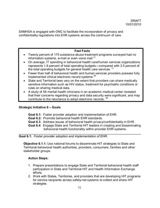DRAFT
                                                                              10/01/2010

SAMHSA is engaged with ONC to facilitate the incorporation of privacy and
confidentiality regulations into EHR systems across the continuum of care.



                                          Fast Facts
   •   Twenty percent of 175 substance abuse treatment programs surveyed had no
       information systems, e-mail or even voice mail.62
   •   On average, IT spending in behavioral health care/human services organizations
       represents 1.8 percent of total operating budgets—compared with 3.5 percent of
       the total operating budgets for general health care services. 63
   •   Fewer than half of behavioral health and human services providers possess fully
       implemented clinical electronic record systems.64
   •   State and Territorial laws vary on the extent that providers can share medically
       sensitive information such as HIV status, treatment for psychiatric conditions or
       rules on sharing medical data.
   •   A study of 56 mental health clinicians in an academic medical center revealed
       that their concerns regarding privacy and data security were significant, and may
       contribute to the reluctance to adopt electronic records. 65

Strategic Initiative 6 – Goals

       Goal 6.1: Foster provider adoption and implementation of EHR.
       Goal 6.2: Promote behavioral health EHR standards.
       Goal 6.3:Address issues of behavioral health privacy/confidentiality in EHR.
       Goal 6.4:Engage State and Territorial HIT leaders in creating and disseminating
                 behavioral health functionality within provider EHR systems.
______________________________________________________________________
Goal 6.1: Foster provider adoption and implementation of EHR.

   Objective 6.1.1: Use national forums to disseminate HIT strategies to State and
   Territorial behavioral health authorities, providers, consumers, families and other
   stakeholder groups.

       Action Steps:

       1. Prepare presentations to engage State and Territorial behavioral health staff
          participation in State and Territorial HIT and Health Information Exchange
          efforts.
       2. Work with States, Territories, and providers that are developing HIT programs
          for service recipients across safety-net systems to collect and share HIT
          strategies.
                                            72
 
