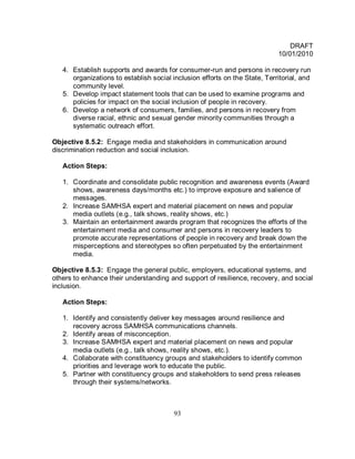 DRAFT
                                                                            10/01/2010

   4. Establish supports and awards for consumer-run and persons in recovery run
      organizations to establish social inclusion efforts on the State, Territorial, and
      community level.
   5. Develop impact statement tools that can be used to examine programs and
      policies for impact on the social inclusion of people in recovery.
   6. Develop a network of consumers, families, and persons in recovery from
      diverse racial, ethnic and sexual gender minority communities through a
      systematic outreach effort.

Objective 8.5.2: Engage media and stakeholders in communication around
discrimination reduction and social inclusion.

   Action Steps:

   1. Coordinate and consolidate public recognition and awareness events (Award
      shows, awareness days/months etc.) to improve exposure and salience of
      messages.
   2. Increase SAMHSA expert and material placement on news and popular
      media outlets (e.g., talk shows, reality shows, etc.)
   3. Maintain an entertainment awards program that recognizes the efforts of the
      entertainment media and consumer and persons in recovery leaders to
      promote accurate representations of people in recovery and break down the
      misperceptions and stereotypes so often perpetuated by the entertainment
      media.

Objective 8.5.3: Engage the general public, employers, educational systems, and
others to enhance their understanding and support of resilience, recovery, and social
inclusion.

   Action Steps:

   1. Identify and consistently deliver key messages around resilience and
      recovery across SAMHSA communications channels.
   2. Identify areas of misconception.
   3. Increase SAMHSA expert and material placement on news and popular
      media outlets (e.g., talk shows, reality shows, etc.).
   4. Collaborate with constituency groups and stakeholders to identify common
      priorities and leverage work to educate the public.
   5. Partner with constituency groups and stakeholders to send press releases
      through their systems/networks.



                                         93
 
