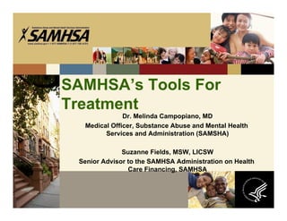 SAMHSA’s Tools For
Treatment
              Dr. Melinda Campopiano, MD
  Medical Officer, Substance Abuse and Mental Health
        Services and Administration (SAMSHA)

              Suzanne Fields, MSW, LICSW
 Senior Advisor to the SAMHSA Administration on Health
                Care Financing, SAMHSA
 