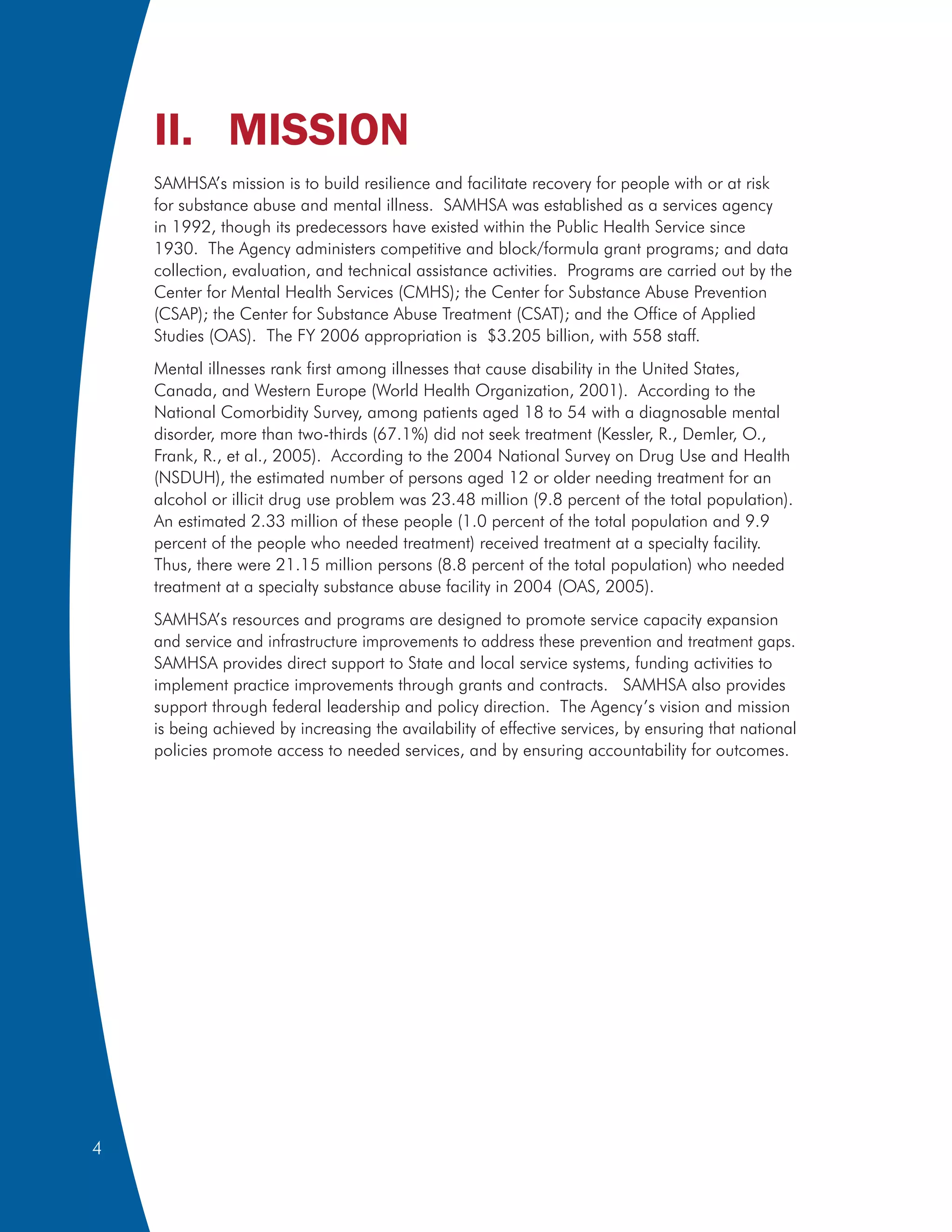 II. MISSION
    SAMHSA’s mission is to build resilience and facilitate recovery for people with or at risk
    for substance abuse and mental illness. SAMHSA was established as a services agency
    in 1992, though its predecessors have existed within the Public Health Service since
    1930. The Agency administers competitive and block/formula grant programs; and data
    collection, evaluation, and technical assistance activities. Programs are carried out by the
    Center for Mental Health Services (CMHS); the Center for Substance Abuse Prevention
    (CSAP); the Center for Substance Abuse Treatment (CSAT); and the Office of Applied
    Studies (OAS). The FY 2006 appropriation is $3.205 billion, with 558 staff.
    Mental illnesses rank first among illnesses that cause disability in the United States,
    Canada, and Western Europe (World Health Organization, 2001). According to the
    National Comorbidity Survey, among patients aged 18 to 54 with a diagnosable mental
    disorder, more than two-thirds (67.1%) did not seek treatment (Kessler, R., Demler, O.,
    Frank, R., et al., 2005). According to the 2004 National Survey on Drug Use and Health
    (NSDUH), the estimated number of persons aged 12 or older needing treatment for an
    alcohol or illicit drug use problem was 23.48 million (9.8 percent of the total population).
    An estimated 2.33 million of these people (1.0 percent of the total population and 9.9
    percent of the people who needed treatment) received treatment at a specialty facility.
    Thus, there were 21.15 million persons (8.8 percent of the total population) who needed
    treatment at a specialty substance abuse facility in 2004 (OAS, 2005).
    SAMHSA’s resources and programs are designed to promote service capacity expansion
    and service and infrastructure improvements to address these prevention and treatment gaps.
    SAMHSA provides direct support to State and local service systems, funding activities to
    implement practice improvements through grants and contracts. SAMHSA also provides
    support through federal leadership and policy direction. The Agency’s vision and mission
    is being achieved by increasing the availability of effective services, by ensuring that national
    policies promote access to needed services, and by ensuring accountability for outcomes.




4
 