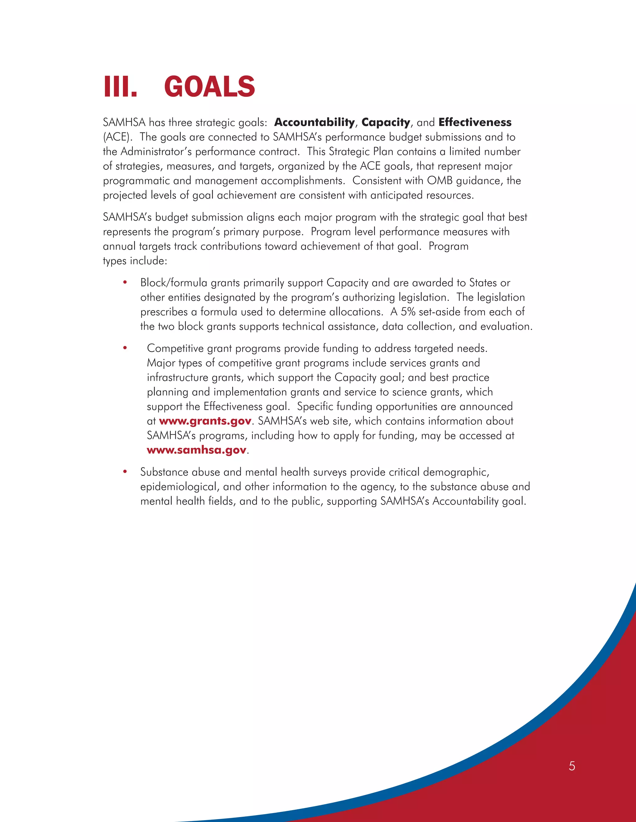 III. GOALS
SAMHSA has three strategic goals: Accountability, Capacity, and Effectiveness
(ACE). The goals are connected to SAMHSA’s performance budget submissions and to
the Administrator’s performance contract. This Strategic Plan contains a limited number
of strategies, measures, and targets, organized by the ACE goals, that represent major
programmatic and management accomplishments. Consistent with OMB guidance, the
projected levels of goal achievement are consistent with anticipated resources.
SAMHSA’s budget submission aligns each major program with the strategic goal that best
represents the program’s primary purpose. Program level performance measures with
annual targets track contributions toward achievement of that goal. Program
types include:
   •   Block/formula grants primarily support Capacity and are awarded to States or
       other entities designated by the program’s authorizing legislation. The legislation
       prescribes a formula used to determine allocations. A 5% set-aside from each of
       the two block grants supports technical assistance, data collection, and evaluation.
   •     Competitive grant programs provide funding to address targeted needs.
         Major types of competitive grant programs include services grants and
         infrastructure grants, which support the Capacity goal; and best practice
         planning and implementation grants and service to science grants, which
         support the Effectiveness goal. Specific funding opportunities are announced
         at www.grants.gov. SAMHSA’s web site, which contains information about
         SAMHSA’s programs, including how to apply for funding, may be accessed at
         www.samhsa.gov.
   •   Substance abuse and mental health surveys provide critical demographic,
       epidemiological, and other information to the agency, to the substance abuse and
       mental health fields, and to the public, supporting SAMHSA’s Accountability goal.




                                                                                              5
 
