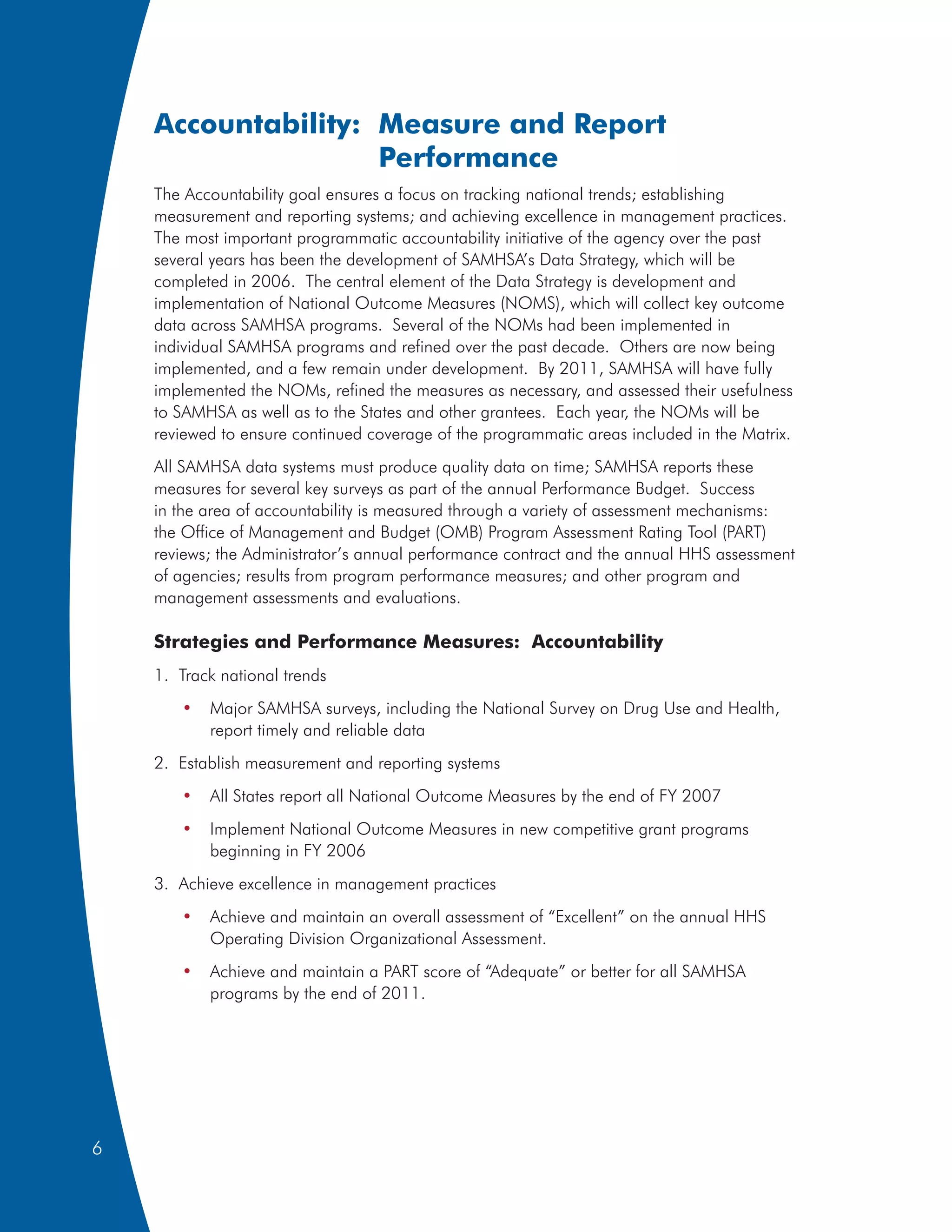 Accountability: Measure and Report
                    Performance
    The Accountability goal ensures a focus on tracking national trends; establishing
    measurement and reporting systems; and achieving excellence in management practices.
    The most important programmatic accountability initiative of the agency over the past
    several years has been the development of SAMHSA’s Data Strategy, which will be
    completed in 2006. The central element of the Data Strategy is development and
    implementation of National Outcome Measures (NOMS), which will collect key outcome
    data across SAMHSA programs. Several of the NOMs had been implemented in
    individual SAMHSA programs and refined over the past decade. Others are now being
    implemented, and a few remain under development. By 2011, SAMHSA will have fully
    implemented the NOMs, refined the measures as necessary, and assessed their usefulness
    to SAMHSA as well as to the States and other grantees. Each year, the NOMs will be
    reviewed to ensure continued coverage of the programmatic areas included in the Matrix.
    All SAMHSA data systems must produce quality data on time; SAMHSA reports these
    measures for several key surveys as part of the annual Performance Budget. Success
    in the area of accountability is measured through a variety of assessment mechanisms:
    the Office of Management and Budget (OMB) Program Assessment Rating Tool (PART)
    reviews; the Administrator’s annual performance contract and the annual HHS assessment
    of agencies; results from program performance measures; and other program and
    management assessments and evaluations.

    Strategies and Performance Measures: Accountability
    1. Track national trends
       •   Major SAMHSA surveys, including the National Survey on Drug Use and Health,
           report timely and reliable data
    2. Establish measurement and reporting systems
       •   All States report all National Outcome Measures by the end of FY 2007
       •   Implement National Outcome Measures in new competitive grant programs
           beginning in FY 2006
    3. Achieve excellence in management practices
       •   Achieve and maintain an overall assessment of “Excellent” on the annual HHS
           Operating Division Organizational Assessment.
       •   Achieve and maintain a PART score of “Adequate” or better for all SAMHSA
           programs by the end of 2011.




6
 