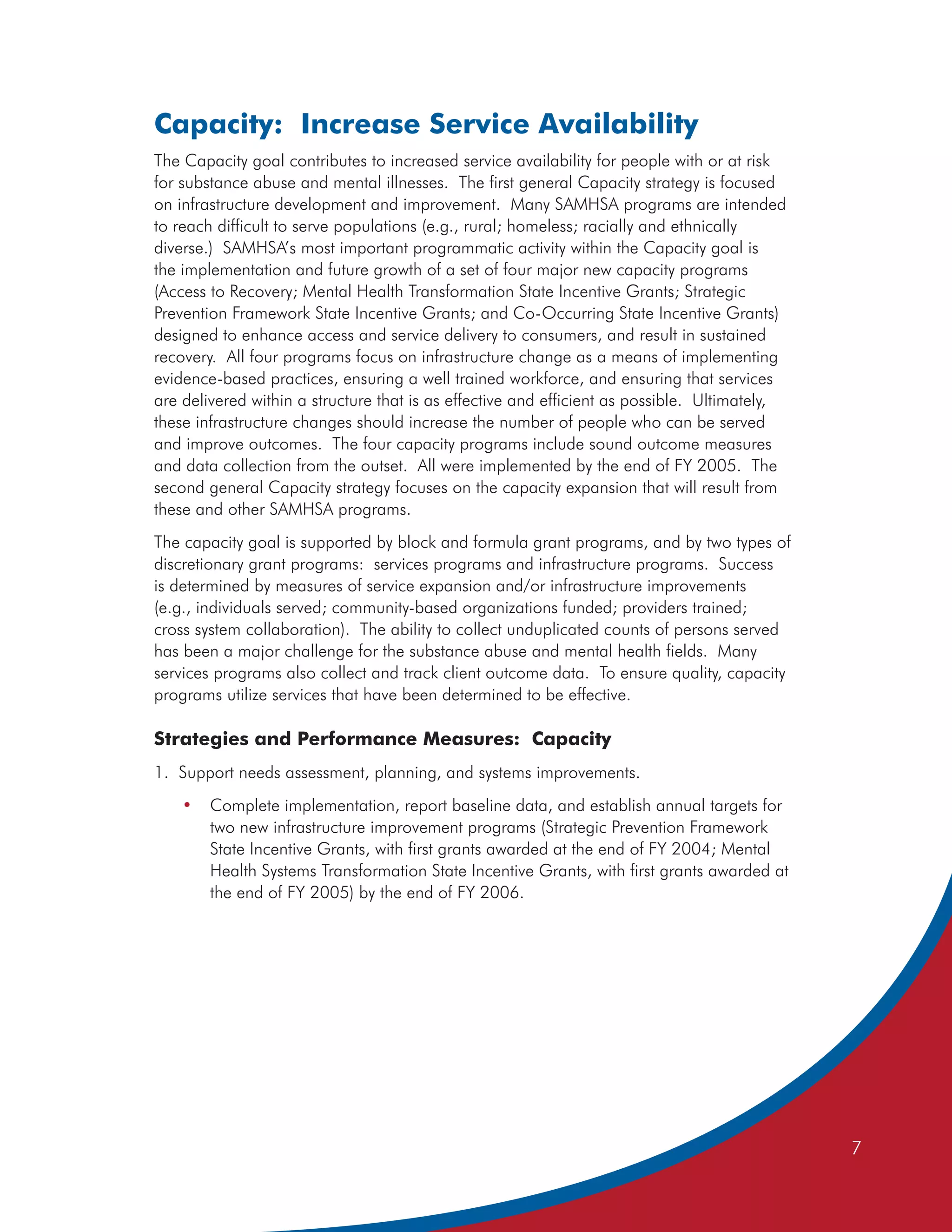 Capacity: Increase Service Availability
The Capacity goal contributes to increased service availability for people with or at risk
for substance abuse and mental illnesses. The first general Capacity strategy is focused
on infrastructure development and improvement. Many SAMHSA programs are intended
to reach difficult to serve populations (e.g., rural; homeless; racially and ethnically
diverse.) SAMHSA’s most important programmatic activity within the Capacity goal is
the implementation and future growth of a set of four major new capacity programs
(Access to Recovery; Mental Health Transformation State Incentive Grants; Strategic
Prevention Framework State Incentive Grants; and Co-Occurring State Incentive Grants)
designed to enhance access and service delivery to consumers, and result in sustained
recovery. All four programs focus on infrastructure change as a means of implementing
evidence-based practices, ensuring a well trained workforce, and ensuring that services
are delivered within a structure that is as effective and efficient as possible. Ultimately,
these infrastructure changes should increase the number of people who can be served
and improve outcomes. The four capacity programs include sound outcome measures
and data collection from the outset. All were implemented by the end of FY 2005. The
second general Capacity strategy focuses on the capacity expansion that will result from
these and other SAMHSA programs.
The capacity goal is supported by block and formula grant programs, and by two types of
discretionary grant programs: services programs and infrastructure programs. Success
is determined by measures of service expansion and/or infrastructure improvements
(e.g., individuals served; community-based organizations funded; providers trained;
cross system collaboration). The ability to collect unduplicated counts of persons served
has been a major challenge for the substance abuse and mental health fields. Many
services programs also collect and track client outcome data. To ensure quality, capacity
programs utilize services that have been determined to be effective.

Strategies and Performance Measures: Capacity
1. Support needs assessment, planning, and systems improvements.
    •   Complete implementation, report baseline data, and establish annual targets for
        two new infrastructure improvement programs (Strategic Prevention Framework
        State Incentive Grants, with first grants awarded at the end of FY 2004; Mental
        Health Systems Transformation State Incentive Grants, with first grants awarded at
        the end of FY 2005) by the end of FY 2006.




                                                                                               7
 