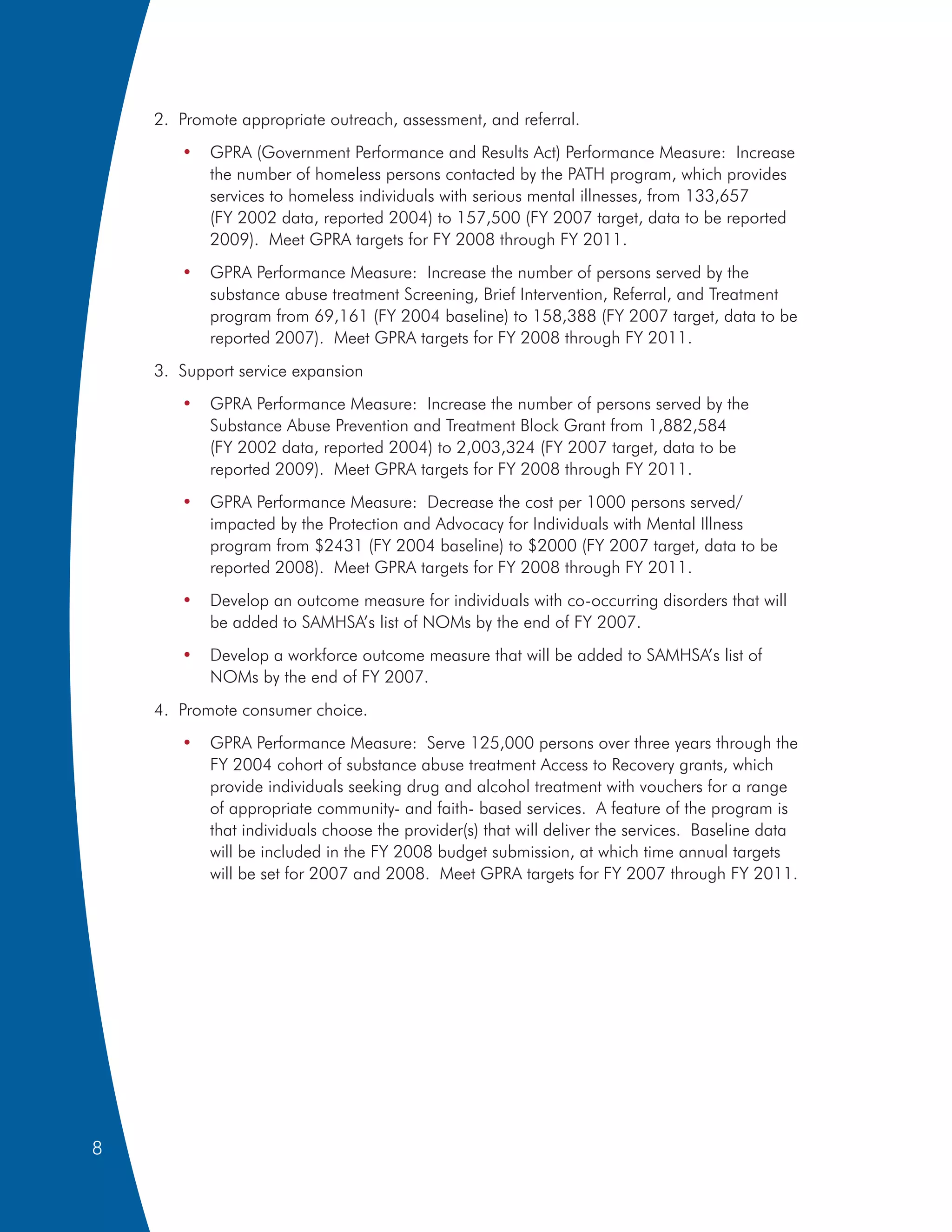2. Promote appropriate outreach, assessment, and referral.
       •   GPRA (Government Performance and Results Act) Performance Measure: Increase
           the number of homeless persons contacted by the PATH program, which provides
           services to homeless individuals with serious mental illnesses, from 133,657
           (FY 2002 data, reported 2004) to 157,500 (FY 2007 target, data to be reported
           2009). Meet GPRA targets for FY 2008 through FY 2011.
       •   GPRA Performance Measure: Increase the number of persons served by the
           substance abuse treatment Screening, Brief Intervention, Referral, and Treatment
           program from 69,161 (FY 2004 baseline) to 158,388 (FY 2007 target, data to be
           reported 2007). Meet GPRA targets for FY 2008 through FY 2011.
    3. Support service expansion
       •   GPRA Performance Measure: Increase the number of persons served by the
           Substance Abuse Prevention and Treatment Block Grant from 1,882,584
           (FY 2002 data, reported 2004) to 2,003,324 (FY 2007 target, data to be
           reported 2009). Meet GPRA targets for FY 2008 through FY 2011.
       •   GPRA Performance Measure: Decrease the cost per 1000 persons served/
           impacted by the Protection and Advocacy for Individuals with Mental Illness
           program from $2431 (FY 2004 baseline) to $2000 (FY 2007 target, data to be
           reported 2008). Meet GPRA targets for FY 2008 through FY 2011.
       •   Develop an outcome measure for individuals with co-occurring disorders that will
           be added to SAMHSA’s list of NOMs by the end of FY 2007.
       •   Develop a workforce outcome measure that will be added to SAMHSA’s list of
           NOMs by the end of FY 2007.
    4. Promote consumer choice.
       •   GPRA Performance Measure: Serve 125,000 persons over three years through the
           FY 2004 cohort of substance abuse treatment Access to Recovery grants, which
           provide individuals seeking drug and alcohol treatment with vouchers for a range
           of appropriate community- and faith- based services. A feature of the program is
           that individuals choose the provider(s) that will deliver the services. Baseline data
           will be included in the FY 2008 budget submission, at which time annual targets
           will be set for 2007 and 2008. Meet GPRA targets for FY 2007 through FY 2011.




8
 