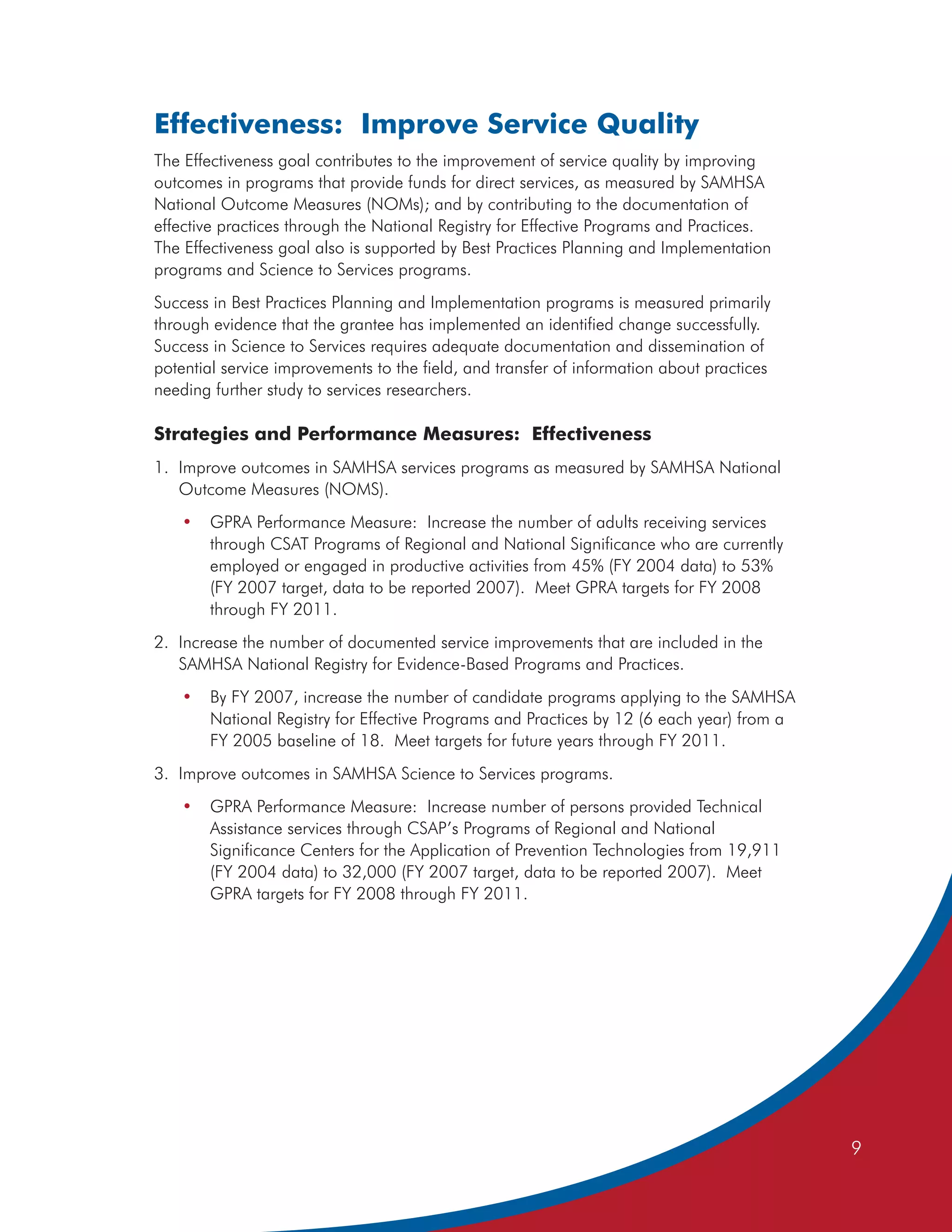 Effectiveness: Improve Service Quality
The Effectiveness goal contributes to the improvement of service quality by improving
outcomes in programs that provide funds for direct services, as measured by SAMHSA
National Outcome Measures (NOMs); and by contributing to the documentation of
effective practices through the National Registry for Effective Programs and Practices.
The Effectiveness goal also is supported by Best Practices Planning and Implementation
programs and Science to Services programs.
Success in Best Practices Planning and Implementation programs is measured primarily
through evidence that the grantee has implemented an identified change successfully.
Success in Science to Services requires adequate documentation and dissemination of
potential service improvements to the field, and transfer of information about practices
needing further study to services researchers.

Strategies and Performance Measures: Effectiveness
1. Improve outcomes in SAMHSA services programs as measured by SAMHSA National
   Outcome Measures (NOMS).
   •   GPRA Performance Measure: Increase the number of adults receiving services
       through CSAT Programs of Regional and National Significance who are currently
       employed or engaged in productive activities from 45% (FY 2004 data) to 53%
       (FY 2007 target, data to be reported 2007). Meet GPRA targets for FY 2008
       through FY 2011.
2. Increase the number of documented service improvements that are included in the
   SAMHSA National Registry for Evidence-Based Programs and Practices.
   •   By FY 2007, increase the number of candidate programs applying to the SAMHSA
       National Registry for Effective Programs and Practices by 12 (6 each year) from a
       FY 2005 baseline of 18. Meet targets for future years through FY 2011.
3. Improve outcomes in SAMHSA Science to Services programs.
   •   GPRA Performance Measure: Increase number of persons provided Technical
       Assistance services through CSAP’s Programs of Regional and National
       Significance Centers for the Application of Prevention Technologies from 19,911
       (FY 2004 data) to 32,000 (FY 2007 target, data to be reported 2007). Meet
       GPRA targets for FY 2008 through FY 2011.




                                                                                           9
 