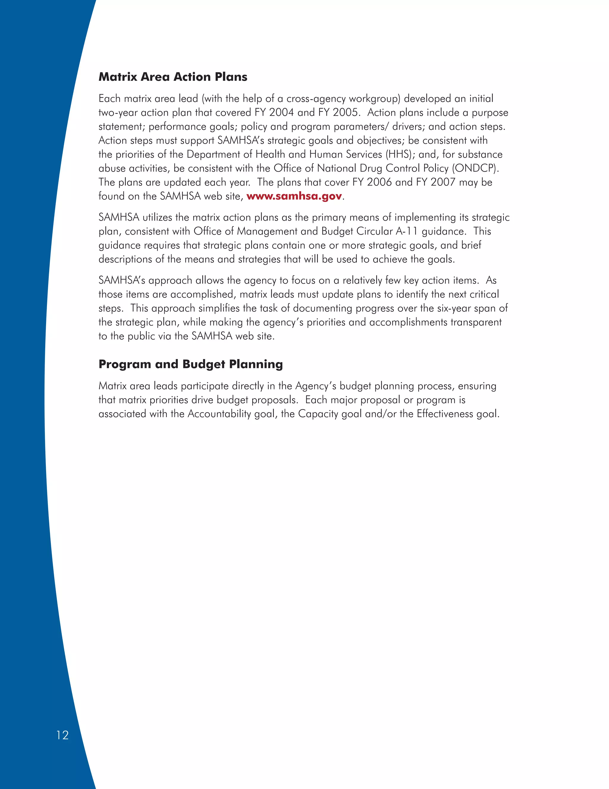 Matrix Area Action Plans
     Each matrix area lead (with the help of a cross-agency workgroup) developed an initial
     two-year action plan that covered FY 2004 and FY 2005. Action plans include a purpose
     statement; performance goals; policy and program parameters/ drivers; and action steps.
     Action steps must support SAMHSA’s strategic goals and objectives; be consistent with
     the priorities of the Department of Health and Human Services (HHS); and, for substance
     abuse activities, be consistent with the Office of National Drug Control Policy (ONDCP).
     The plans are updated each year. The plans that cover FY 2006 and FY 2007 may be
     found on the SAMHSA web site, www.samhsa.gov.
     SAMHSA utilizes the matrix action plans as the primary means of implementing its strategic
     plan, consistent with Office of Management and Budget Circular A-11 guidance. This
     guidance requires that strategic plans contain one or more strategic goals, and brief
     descriptions of the means and strategies that will be used to achieve the goals.
     SAMHSA’s approach allows the agency to focus on a relatively few key action items. As
     those items are accomplished, matrix leads must update plans to identify the next critical
     steps. This approach simplifies the task of documenting progress over the six-year span of
     the strategic plan, while making the agency’s priorities and accomplishments transparent
     to the public via the SAMHSA web site.

     Program and Budget Planning
     Matrix area leads participate directly in the Agency’s budget planning process, ensuring
     that matrix priorities drive budget proposals. Each major proposal or program is
     associated with the Accountability goal, the Capacity goal and/or the Effectiveness goal.




12
 
