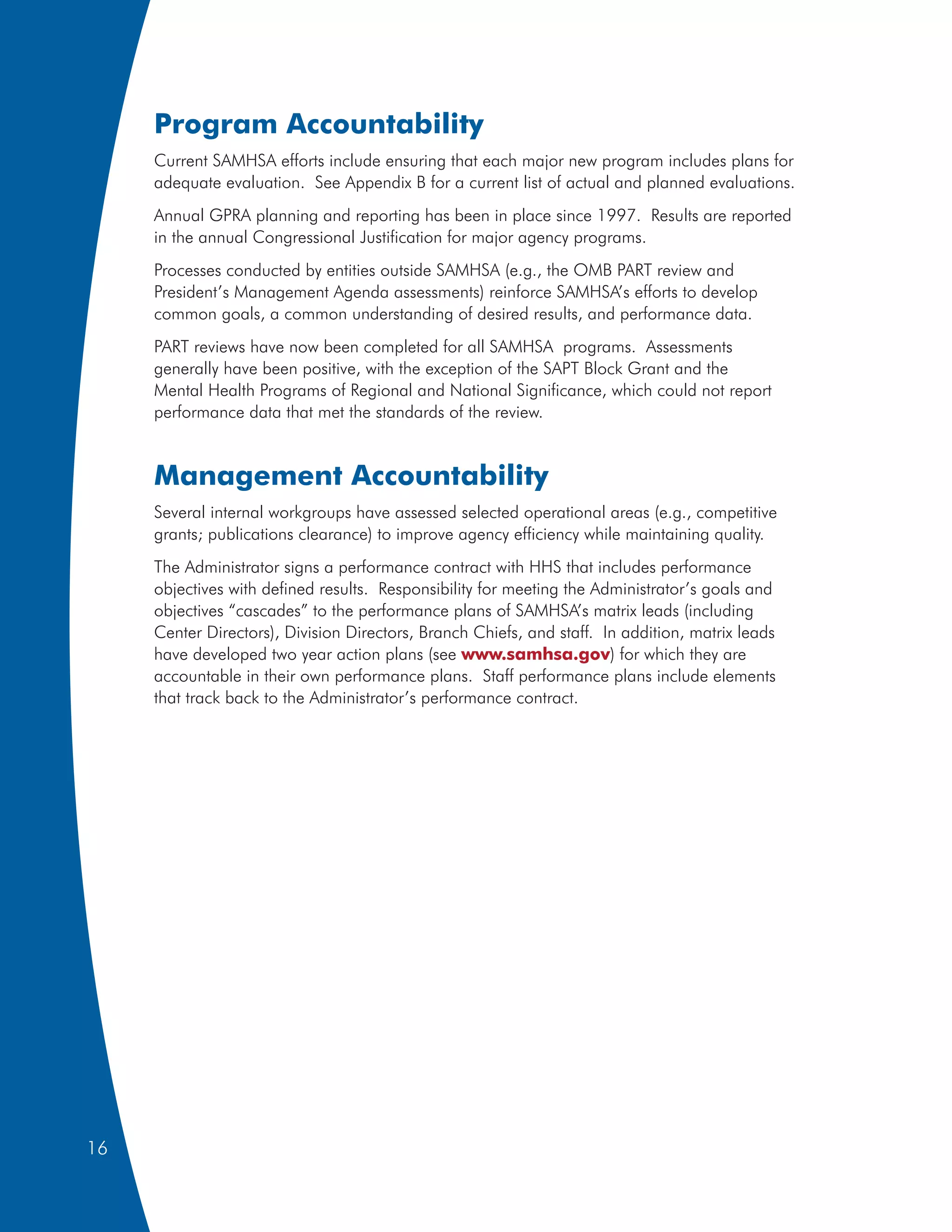Program Accountability
     Current SAMHSA efforts include ensuring that each major new program includes plans for
     adequate evaluation. See Appendix B for a current list of actual and planned evaluations.
     Annual GPRA planning and reporting has been in place since 1997. Results are reported
     in the annual Congressional Justification for major agency programs.
     Processes conducted by entities outside SAMHSA (e.g., the OMB PART review and
     President’s Management Agenda assessments) reinforce SAMHSA’s efforts to develop
     common goals, a common understanding of desired results, and performance data.
     PART reviews have now been completed for all SAMHSA programs. Assessments
     generally have been positive, with the exception of the SAPT Block Grant and the
     Mental Health Programs of Regional and National Significance, which could not report
     performance data that met the standards of the review.


     Management Accountability
     Several internal workgroups have assessed selected operational areas (e.g., competitive
     grants; publications clearance) to improve agency efficiency while maintaining quality.
     The Administrator signs a performance contract with HHS that includes performance
     objectives with defined results. Responsibility for meeting the Administrator’s goals and
     objectives “cascades” to the performance plans of SAMHSA’s matrix leads (including
     Center Directors), Division Directors, Branch Chiefs, and staff. In addition, matrix leads
     have developed two year action plans (see www.samhsa.gov) for which they are
     accountable in their own performance plans. Staff performance plans include elements
     that track back to the Administrator’s performance contract.




16
 