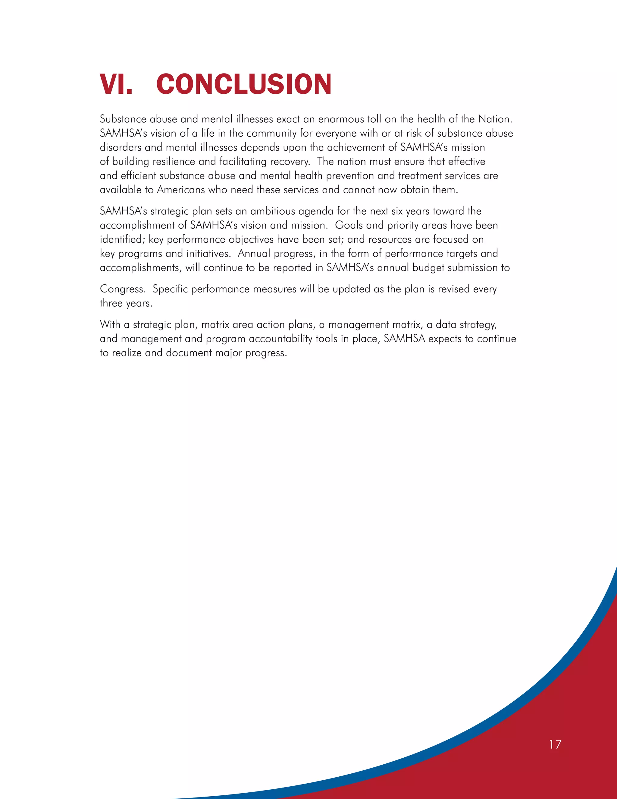 VI. CONCLUSION
Substance abuse and mental illnesses exact an enormous toll on the health of the Nation.
SAMHSA’s vision of a life in the community for everyone with or at risk of substance abuse
disorders and mental illnesses depends upon the achievement of SAMHSA’s mission
of building resilience and facilitating recovery. The nation must ensure that effective
and efficient substance abuse and mental health prevention and treatment services are
available to Americans who need these services and cannot now obtain them.
SAMHSA’s strategic plan sets an ambitious agenda for the next six years toward the
accomplishment of SAMHSA’s vision and mission. Goals and priority areas have been
identified; key performance objectives have been set; and resources are focused on
key programs and initiatives. Annual progress, in the form of performance targets and
accomplishments, will continue to be reported in SAMHSA’s annual budget submission to
Congress. Specific performance measures will be updated as the plan is revised every
three years.
With a strategic plan, matrix area action plans, a management matrix, a data strategy,
and management and program accountability tools in place, SAMHSA expects to continue
to realize and document major progress.




                                                                                             17
 