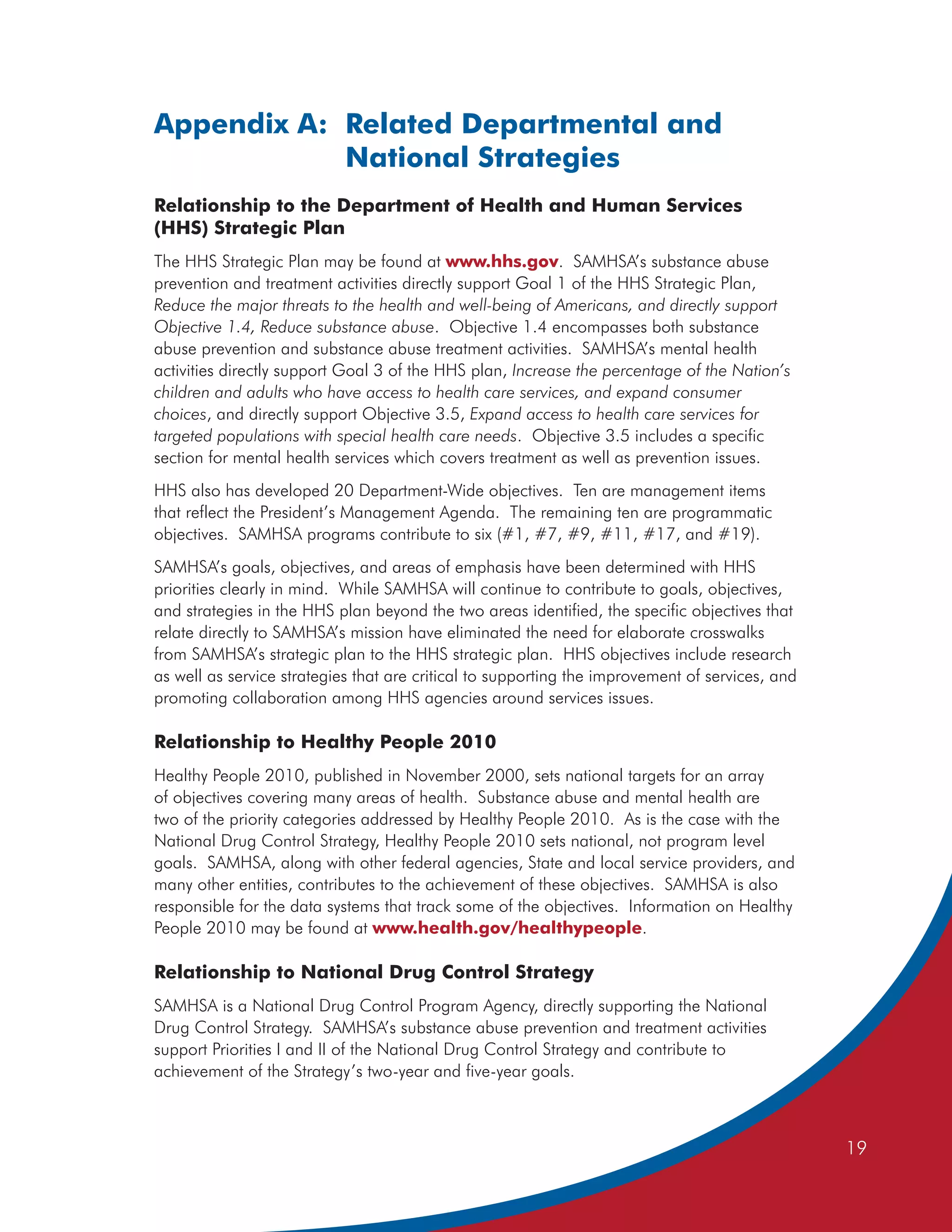 Appendix A: Related Departmental and
            National Strategies
Relationship to the Department of Health and Human Services
(HHS) Strategic Plan
The HHS Strategic Plan may be found at www.hhs.gov. SAMHSA’s substance abuse
prevention and treatment activities directly support Goal 1 of the HHS Strategic Plan,
Reduce the major threats to the health and well-being of Americans, and directly support
Objective 1.4, Reduce substance abuse. Objective 1.4 encompasses both substance
abuse prevention and substance abuse treatment activities. SAMHSA’s mental health
activities directly support Goal 3 of the HHS plan, Increase the percentage of the Nation’s
children and adults who have access to health care services, and expand consumer
choices, and directly support Objective 3.5, Expand access to health care services for
targeted populations with special health care needs. Objective 3.5 includes a specific
section for mental health services which covers treatment as well as prevention issues.
HHS also has developed 20 Department-Wide objectives. Ten are management items
that reflect the President’s Management Agenda. The remaining ten are programmatic
objectives. SAMHSA programs contribute to six (#1, #7, #9, #11, #17, and #19).
SAMHSA’s goals, objectives, and areas of emphasis have been determined with HHS
priorities clearly in mind. While SAMHSA will continue to contribute to goals, objectives,
and strategies in the HHS plan beyond the two areas identified, the specific objectives that
relate directly to SAMHSA’s mission have eliminated the need for elaborate crosswalks
from SAMHSA’s strategic plan to the HHS strategic plan. HHS objectives include research
as well as service strategies that are critical to supporting the improvement of services, and
promoting collaboration among HHS agencies around services issues.

Relationship to Healthy People 2010
Healthy People 2010, published in November 2000, sets national targets for an array
of objectives covering many areas of health. Substance abuse and mental health are
two of the priority categories addressed by Healthy People 2010. As is the case with the
National Drug Control Strategy, Healthy People 2010 sets national, not program level
goals. SAMHSA, along with other federal agencies, State and local service providers, and
many other entities, contributes to the achievement of these objectives. SAMHSA is also
responsible for the data systems that track some of the objectives. Information on Healthy
People 2010 may be found at www.health.gov/healthypeople.

Relationship to National Drug Control Strategy
SAMHSA is a National Drug Control Program Agency, directly supporting the National
Drug Control Strategy. SAMHSA’s substance abuse prevention and treatment activities
support Priorities I and II of the National Drug Control Strategy and contribute to
achievement of the Strategy’s two-year and five-year goals.



                                                                                                 19
 