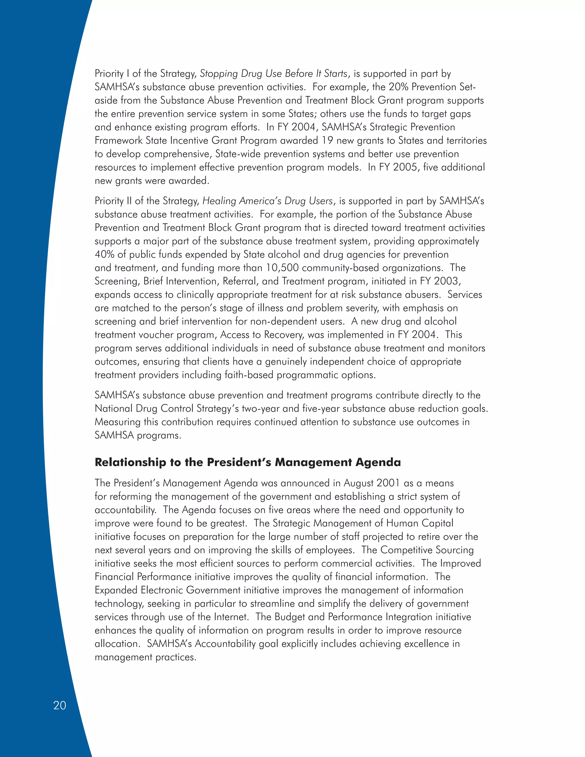Priority I of the Strategy, Stopping Drug Use Before It Starts, is supported in part by
     SAMHSA’s substance abuse prevention activities. For example, the 20% Prevention Set-
     aside from the Substance Abuse Prevention and Treatment Block Grant program supports
     the entire prevention service system in some States; others use the funds to target gaps
     and enhance existing program efforts. In FY 2004, SAMHSA’s Strategic Prevention
     Framework State Incentive Grant Program awarded 19 new grants to States and territories
     to develop comprehensive, State-wide prevention systems and better use prevention
     resources to implement effective prevention program models. In FY 2005, five additional
     new grants were awarded.
     Priority II of the Strategy, Healing America’s Drug Users, is supported in part by SAMHSA’s
     substance abuse treatment activities. For example, the portion of the Substance Abuse
     Prevention and Treatment Block Grant program that is directed toward treatment activities
     supports a major part of the substance abuse treatment system, providing approximately
     40% of public funds expended by State alcohol and drug agencies for prevention
     and treatment, and funding more than 10,500 community-based organizations. The
     Screening, Brief Intervention, Referral, and Treatment program, initiated in FY 2003,
     expands access to clinically appropriate treatment for at risk substance abusers. Services
     are matched to the person’s stage of illness and problem severity, with emphasis on
     screening and brief intervention for non-dependent users. A new drug and alcohol
     treatment voucher program, Access to Recovery, was implemented in FY 2004. This
     program serves additional individuals in need of substance abuse treatment and monitors
     outcomes, ensuring that clients have a genuinely independent choice of appropriate
     treatment providers including faith-based programmatic options.
     SAMHSA’s substance abuse prevention and treatment programs contribute directly to the
     National Drug Control Strategy’s two-year and five-year substance abuse reduction goals.
     Measuring this contribution requires continued attention to substance use outcomes in
     SAMHSA programs.

     Relationship to the President’s Management Agenda
     The President’s Management Agenda was announced in August 2001 as a means
     for reforming the management of the government and establishing a strict system of
     accountability. The Agenda focuses on five areas where the need and opportunity to
     improve were found to be greatest. The Strategic Management of Human Capital
     initiative focuses on preparation for the large number of staff projected to retire over the
     next several years and on improving the skills of employees. The Competitive Sourcing
     initiative seeks the most efficient sources to perform commercial activities. The Improved
     Financial Performance initiative improves the quality of financial information. The
     Expanded Electronic Government initiative improves the management of information
     technology, seeking in particular to streamline and simplify the delivery of government
     services through use of the Internet. The Budget and Performance Integration initiative
     enhances the quality of information on program results in order to improve resource
     allocation. SAMHSA’s Accountability goal explicitly includes achieving excellence in
     management practices.



20
 