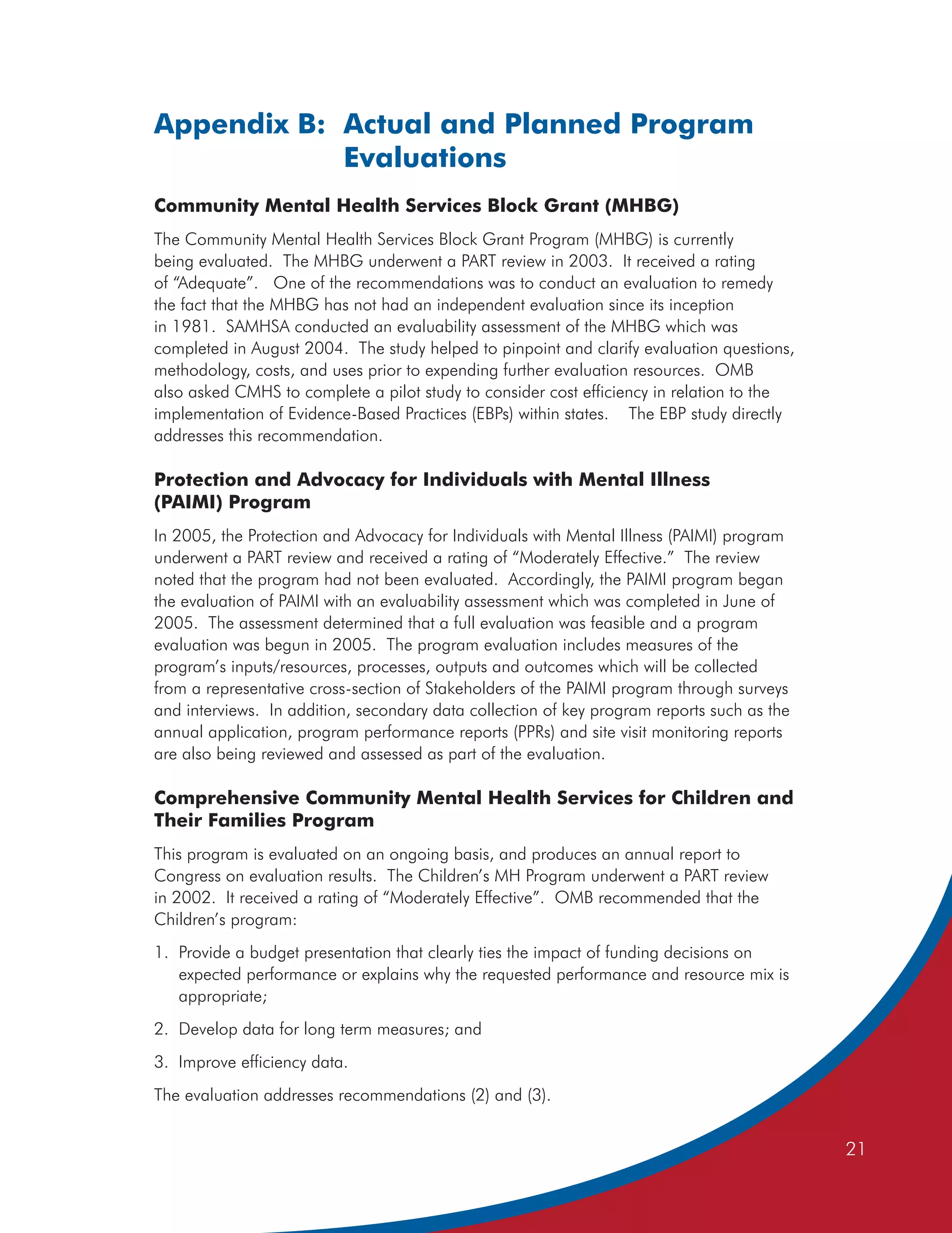 Appendix B: Actual and Planned Program
            Evaluations
Community Mental Health Services Block Grant (MHBG)
The Community Mental Health Services Block Grant Program (MHBG) is currently
being evaluated. The MHBG underwent a PART review in 2003. It received a rating
of “Adequate”. One of the recommendations was to conduct an evaluation to remedy
the fact that the MHBG has not had an independent evaluation since its inception
in 1981. SAMHSA conducted an evaluability assessment of the MHBG which was
completed in August 2004. The study helped to pinpoint and clarify evaluation questions,
methodology, costs, and uses prior to expending further evaluation resources. OMB
also asked CMHS to complete a pilot study to consider cost efficiency in relation to the
implementation of Evidence-Based Practices (EBPs) within states. The EBP study directly
addresses this recommendation.

Protection and Advocacy for Individuals with Mental Illness
(PAIMI) Program
In 2005, the Protection and Advocacy for Individuals with Mental Illness (PAIMI) program
underwent a PART review and received a rating of “Moderately Effective.” The review
noted that the program had not been evaluated. Accordingly, the PAIMI program began
the evaluation of PAIMI with an evaluability assessment which was completed in June of
2005. The assessment determined that a full evaluation was feasible and a program
evaluation was begun in 2005. The program evaluation includes measures of the
program’s inputs/resources, processes, outputs and outcomes which will be collected
from a representative cross-section of Stakeholders of the PAIMI program through surveys
and interviews. In addition, secondary data collection of key program reports such as the
annual application, program performance reports (PPRs) and site visit monitoring reports
are also being reviewed and assessed as part of the evaluation.

Comprehensive Community Mental Health Services for Children and
Their Families Program
This program is evaluated on an ongoing basis, and produces an annual report to
Congress on evaluation results. The Children’s MH Program underwent a PART review
in 2002. It received a rating of “Moderately Effective”. OMB recommended that the
Children’s program:
1. Provide a budget presentation that clearly ties the impact of funding decisions on
   expected performance or explains why the requested performance and resource mix is
   appropriate;
2. Develop data for long term measures; and
3. Improve efficiency data.
The evaluation addresses recommendations (2) and (3).


                                                                                            21
 