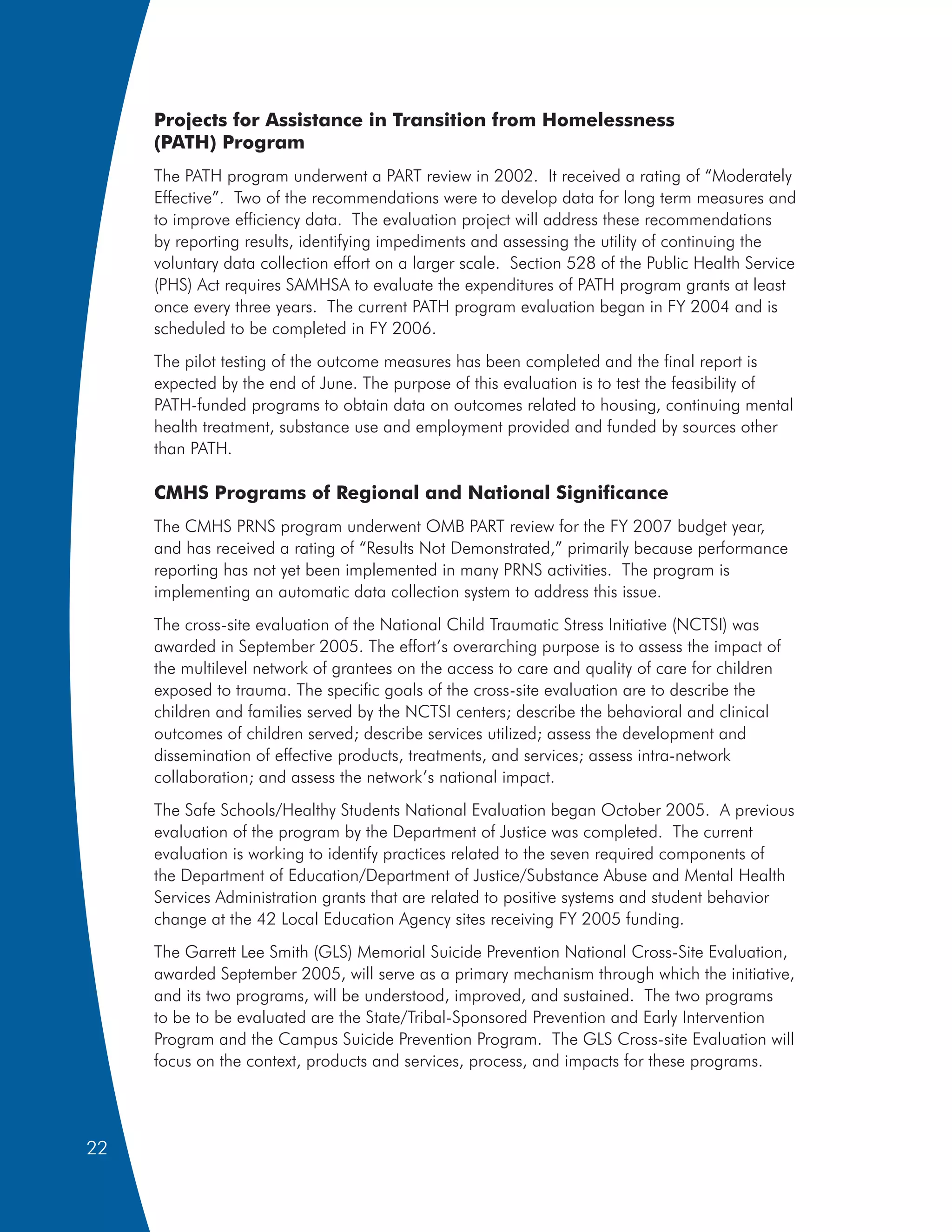 Projects for Assistance in Transition from Homelessness
     (PATH) Program
     The PATH program underwent a PART review in 2002. It received a rating of “Moderately
     Effective”. Two of the recommendations were to develop data for long term measures and
     to improve efficiency data. The evaluation project will address these recommendations
     by reporting results, identifying impediments and assessing the utility of continuing the
     voluntary data collection effort on a larger scale. Section 528 of the Public Health Service
     (PHS) Act requires SAMHSA to evaluate the expenditures of PATH program grants at least
     once every three years. The current PATH program evaluation began in FY 2004 and is
     scheduled to be completed in FY 2006.
     The pilot testing of the outcome measures has been completed and the final report is
     expected by the end of June. The purpose of this evaluation is to test the feasibility of
     PATH-funded programs to obtain data on outcomes related to housing, continuing mental
     health treatment, substance use and employment provided and funded by sources other
     than PATH.

     CMHS Programs of Regional and National Significance
     The CMHS PRNS program underwent OMB PART review for the FY 2007 budget year,
     and has received a rating of “Results Not Demonstrated,” primarily because performance
     reporting has not yet been implemented in many PRNS activities. The program is
     implementing an automatic data collection system to address this issue.
     The cross-site evaluation of the National Child Traumatic Stress Initiative (NCTSI) was
     awarded in September 2005. The effort’s overarching purpose is to assess the impact of
     the multilevel network of grantees on the access to care and quality of care for children
     exposed to trauma. The specific goals of the cross-site evaluation are to describe the
     children and families served by the NCTSI centers; describe the behavioral and clinical
     outcomes of children served; describe services utilized; assess the development and
     dissemination of effective products, treatments, and services; assess intra-network
     collaboration; and assess the network’s national impact.
     The Safe Schools/Healthy Students National Evaluation began October 2005. A previous
     evaluation of the program by the Department of Justice was completed. The current
     evaluation is working to identify practices related to the seven required components of
     the Department of Education/Department of Justice/Substance Abuse and Mental Health
     Services Administration grants that are related to positive systems and student behavior
     change at the 42 Local Education Agency sites receiving FY 2005 funding.
     The Garrett Lee Smith (GLS) Memorial Suicide Prevention National Cross-Site Evaluation,
     awarded September 2005, will serve as a primary mechanism through which the initiative,
     and its two programs, will be understood, improved, and sustained. The two programs
     to be to be evaluated are the State/Tribal-Sponsored Prevention and Early Intervention
     Program and the Campus Suicide Prevention Program. The GLS Cross-site Evaluation will
     focus on the context, products and services, process, and impacts for these programs.




22
 