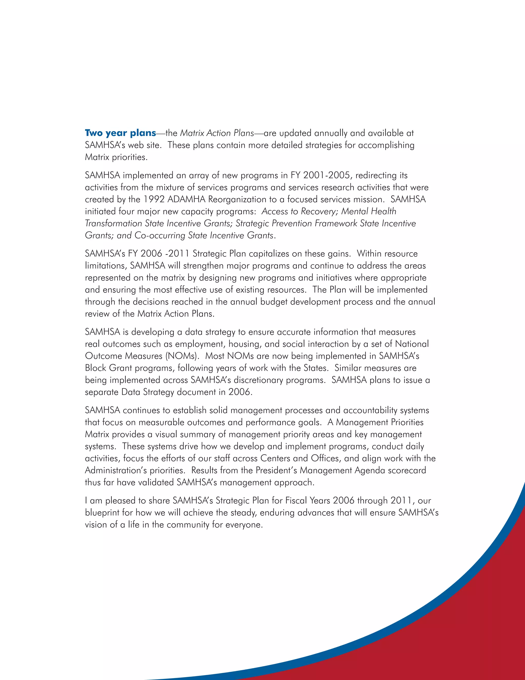 Two year plans—the Matrix Action Plans—are updated annually and available at
SAMHSA’s web site. These plans contain more detailed strategies for accomplishing
Matrix priorities.
SAMHSA implemented an array of new programs in FY 2001-2005, redirecting its
activities from the mixture of services programs and services research activities that were
created by the 1992 ADAMHA Reorganization to a focused services mission. SAMHSA
initiated four major new capacity programs: Access to Recovery; Mental Health
Transformation State Incentive Grants; Strategic Prevention Framework State Incentive
Grants; and Co-occurring State Incentive Grants.
SAMHSA’s FY 2006 -2011 Strategic Plan capitalizes on these gains. Within resource
limitations, SAMHSA will strengthen major programs and continue to address the areas
represented on the matrix by designing new programs and initiatives where appropriate
and ensuring the most effective use of existing resources. The Plan will be implemented
through the decisions reached in the annual budget development process and the annual
review of the Matrix Action Plans.
SAMHSA is developing a data strategy to ensure accurate information that measures
real outcomes such as employment, housing, and social interaction by a set of National
Outcome Measures (NOMs). Most NOMs are now being implemented in SAMHSA’s
Block Grant programs, following years of work with the States. Similar measures are
being implemented across SAMHSA’s discretionary programs. SAMHSA plans to issue a
separate Data Strategy document in 2006.
SAMHSA continues to establish solid management processes and accountability systems
that focus on measurable outcomes and performance goals. A Management Priorities
Matrix provides a visual summary of management priority areas and key management
systems. These systems drive how we develop and implement programs, conduct daily
activities, focus the efforts of our staff across Centers and Offices, and align work with the
Administration’s priorities. Results from the President’s Management Agenda scorecard
thus far have validated SAMHSA’s management approach.
I am pleased to share SAMHSA’s Strategic Plan for Fiscal Years 2006 through 2011, our
blueprint for how we will achieve the steady, enduring advances that will ensure SAMHSA’s
vision of a life in the community for everyone.
 