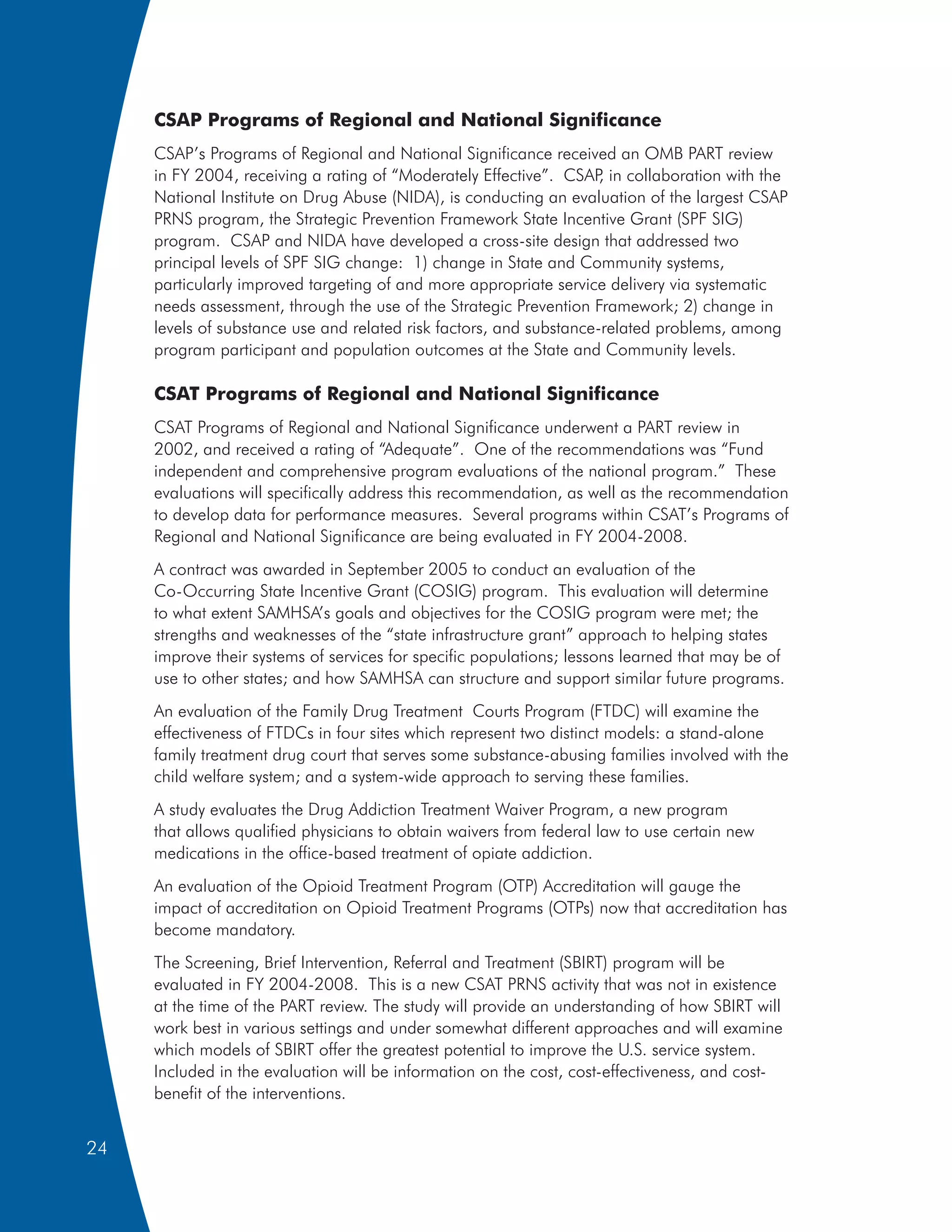 CSAP Programs of Regional and National Significance
     CSAP’s Programs of Regional and National Significance received an OMB PART review
     in FY 2004, receiving a rating of “Moderately Effective”. CSAP in collaboration with the
                                                                     ,
     National Institute on Drug Abuse (NIDA), is conducting an evaluation of the largest CSAP
     PRNS program, the Strategic Prevention Framework State Incentive Grant (SPF SIG)
     program. CSAP and NIDA have developed a cross-site design that addressed two
     principal levels of SPF SIG change: 1) change in State and Community systems,
     particularly improved targeting of and more appropriate service delivery via systematic
     needs assessment, through the use of the Strategic Prevention Framework; 2) change in
     levels of substance use and related risk factors, and substance-related problems, among
     program participant and population outcomes at the State and Community levels.

     CSAT Programs of Regional and National Significance
     CSAT Programs of Regional and National Significance underwent a PART review in
     2002, and received a rating of “Adequate”. One of the recommendations was “Fund
     independent and comprehensive program evaluations of the national program.” These
     evaluations will specifically address this recommendation, as well as the recommendation
     to develop data for performance measures. Several programs within CSAT’s Programs of
     Regional and National Significance are being evaluated in FY 2004-2008.
     A contract was awarded in September 2005 to conduct an evaluation of the
     Co-Occurring State Incentive Grant (COSIG) program. This evaluation will determine
     to what extent SAMHSA’s goals and objectives for the COSIG program were met; the
     strengths and weaknesses of the “state infrastructure grant” approach to helping states
     improve their systems of services for specific populations; lessons learned that may be of
     use to other states; and how SAMHSA can structure and support similar future programs.
     An evaluation of the Family Drug Treatment Courts Program (FTDC) will examine the
     effectiveness of FTDCs in four sites which represent two distinct models: a stand-alone
     family treatment drug court that serves some substance-abusing families involved with the
     child welfare system; and a system-wide approach to serving these families.
     A study evaluates the Drug Addiction Treatment Waiver Program, a new program
     that allows qualified physicians to obtain waivers from federal law to use certain new
     medications in the office-based treatment of opiate addiction.
     An evaluation of the Opioid Treatment Program (OTP) Accreditation will gauge the
     impact of accreditation on Opioid Treatment Programs (OTPs) now that accreditation has
     become mandatory.
     The Screening, Brief Intervention, Referral and Treatment (SBIRT) program will be
     evaluated in FY 2004-2008. This is a new CSAT PRNS activity that was not in existence
     at the time of the PART review. The study will provide an understanding of how SBIRT will
     work best in various settings and under somewhat different approaches and will examine
     which models of SBIRT offer the greatest potential to improve the U.S. service system.
     Included in the evaluation will be information on the cost, cost-effectiveness, and cost-
     benefit of the interventions.


24
 