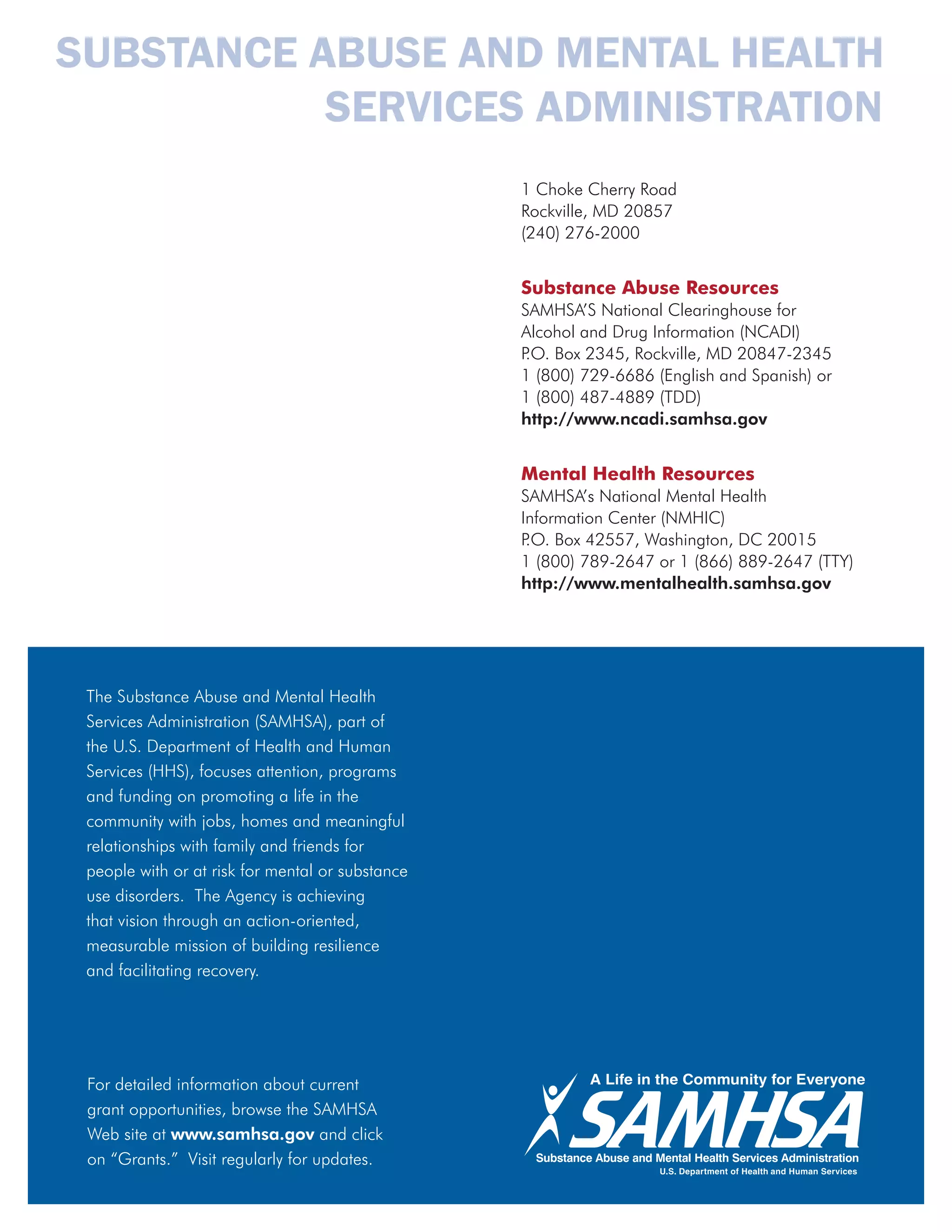 SUBSTANCE ABUSE AND MENTAL HEALTH
           SERVICES ADMINISTRATION
                                                  1 Choke Cherry Road
                                                  Rockville, MD 20857
                                                  (240) 276-2000


                                                  Substance Abuse Resources
                                                  SAMHSA’S National Clearinghouse for
                                                  Alcohol and Drug Information (NCADI)
                                                  P Box 2345, Rockville, MD 20847-2345
                                                   .O.
                                                  1 (800) 729-6686 (English and Spanish) or
                                                  1 (800) 487-4889 (TDD)
                                                  http://www.ncadi.samhsa.gov


                                                  Mental Health Resources
                                                  SAMHSA’s National Mental Health
                                                  Information Center (NMHIC)
                                                  P Box 42557, Washington, DC 20015
                                                   .O.
                                                  1 (800) 789-2647 or 1 (866) 889-2647 (TTY)
                                                  http://www.mentalhealth.samhsa.gov




 The Substance Abuse and Mental Health
 Services Administration (SAMHSA), part of
 the U.S. Department of Health and Human
 Services (HHS), focuses attention, programs
 and funding on promoting a life in the
 community with jobs, homes and meaningful
 relationships with family and friends for
 people with or at risk for mental or substance
 use disorders. The Agency is achieving
 that vision through an action-oriented,
 measurable mission of building resilience
 and facilitating recovery.




 For detailed information about current
 grant opportunities, browse the SAMHSA
 Web site at www.samhsa.gov and click
 on “Grants.” Visit regularly for updates.
 