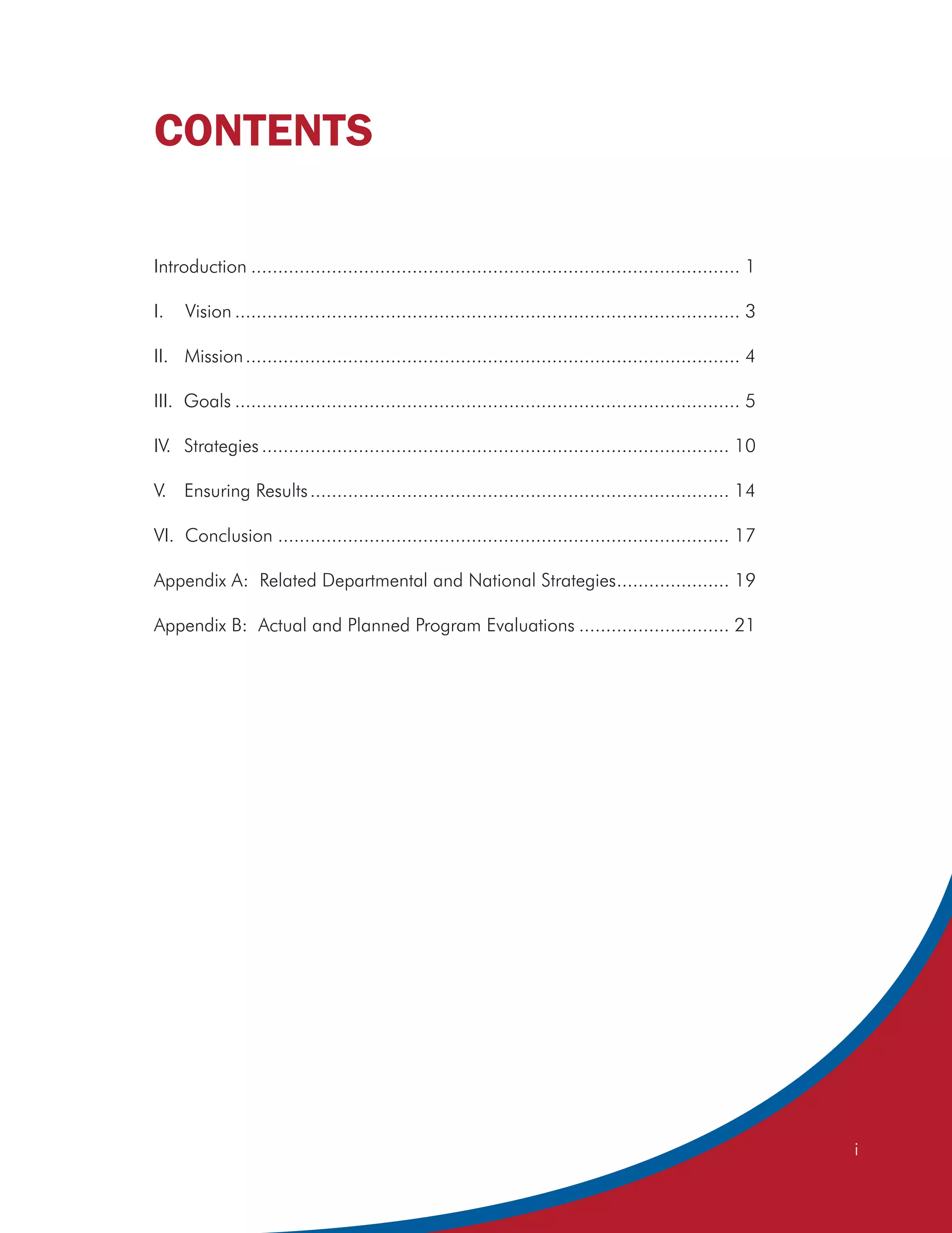 CONTENTS

Introduction ........................................................................................... 1

I.   Vision .............................................................................................. 3

II. Mission ............................................................................................ 4

III. Goals .............................................................................................. 5

IV. Strategies ....................................................................................... 10

V. Ensuring Results .............................................................................. 14

VI. Conclusion .................................................................................... 17

Appendix A: Related Departmental and National Strategies..................... 19

Appendix B: Actual and Planned Program Evaluations ............................ 21




                                                                                                               i
 