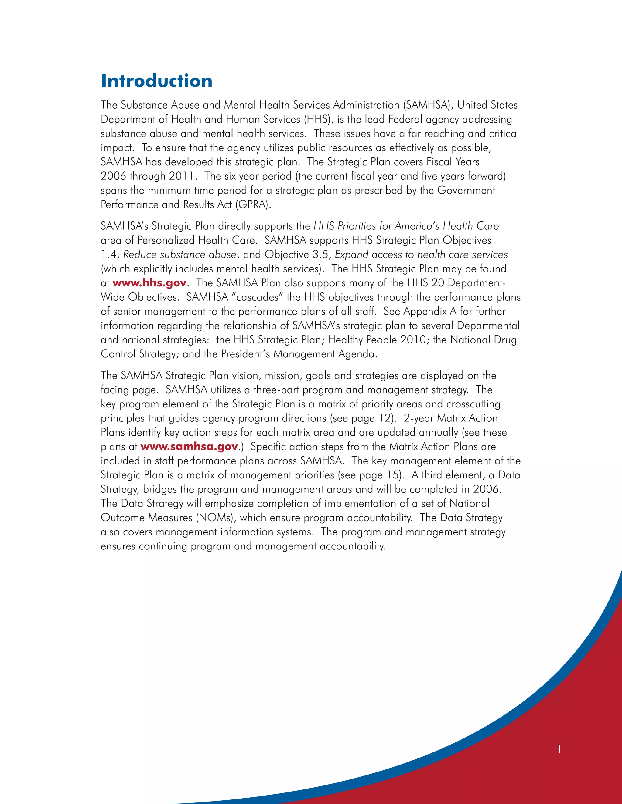 Introduction
The Substance Abuse and Mental Health Services Administration (SAMHSA), United States
Department of Health and Human Services (HHS), is the lead Federal agency addressing
substance abuse and mental health services. These issues have a far reaching and critical
impact. To ensure that the agency utilizes public resources as effectively as possible,
SAMHSA has developed this strategic plan. The Strategic Plan covers Fiscal Years
2006 through 2011. The six year period (the current fiscal year and five years forward)
spans the minimum time period for a strategic plan as prescribed by the Government
Performance and Results Act (GPRA).
SAMHSA’s Strategic Plan directly supports the HHS Priorities for America’s Health Care
area of Personalized Health Care. SAMHSA supports HHS Strategic Plan Objectives
1.4, Reduce substance abuse, and Objective 3.5, Expand access to health care services
(which explicitly includes mental health services). The HHS Strategic Plan may be found
at www.hhs.gov. The SAMHSA Plan also supports many of the HHS 20 Department-
Wide Objectives. SAMHSA “cascades” the HHS objectives through the performance plans
of senior management to the performance plans of all staff. See Appendix A for further
information regarding the relationship of SAMHSA’s strategic plan to several Departmental
and national strategies: the HHS Strategic Plan; Healthy People 2010; the National Drug
Control Strategy; and the President’s Management Agenda.
The SAMHSA Strategic Plan vision, mission, goals and strategies are displayed on the
facing page. SAMHSA utilizes a three-part program and management strategy. The
key program element of the Strategic Plan is a matrix of priority areas and crosscutting
principles that guides agency program directions (see page 12). 2-year Matrix Action
Plans identify key action steps for each matrix area and are updated annually (see these
plans at www.samhsa.gov.) Specific action steps from the Matrix Action Plans are
included in staff performance plans across SAMHSA. The key management element of the
Strategic Plan is a matrix of management priorities (see page 15). A third element, a Data
Strategy, bridges the program and management areas and will be completed in 2006.
The Data Strategy will emphasize completion of implementation of a set of National
Outcome Measures (NOMs), which ensure program accountability. The Data Strategy
also covers management information systems. The program and management strategy
ensures continuing program and management accountability.




                                                                                             1
 