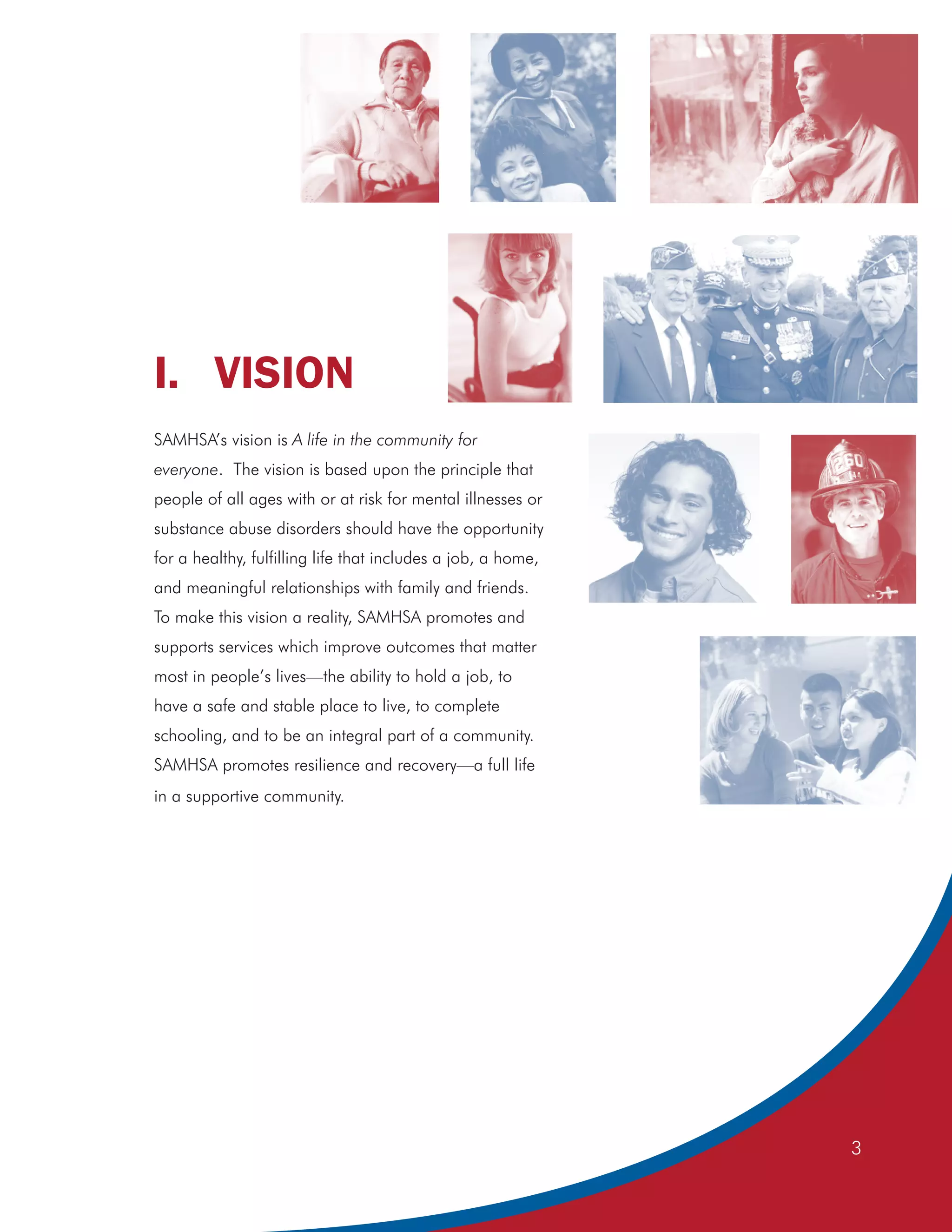 I. VISION
SAMHSA’s vision is A life in the community for
everyone. The vision is based upon the principle that
people of all ages with or at risk for mental illnesses or
substance abuse disorders should have the opportunity
for a healthy, fulfilling life that includes a job, a home,
and meaningful relationships with family and friends.
To make this vision a reality, SAMHSA promotes and
supports services which improve outcomes that matter
most in people’s lives—the ability to hold a job, to
have a safe and stable place to live, to complete
schooling, and to be an integral part of a community.
SAMHSA promotes resilience and recovery—a full life
in a supportive community.




                                                              3
 