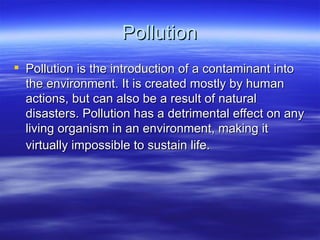 Pollution
 Pollution is the introduction of a contaminant into
  the environment. It is created mostly by human
  actions, but can also be a result of natural
  disasters. Pollution has a detrimental effect on any
  living organism in an environment, making it
  virtually impossible to sustain life.
 