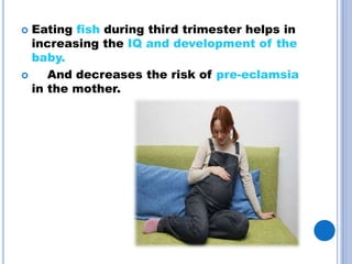  Eating fish during third trimester helps in
increasing the IQ and development of the
baby.
And decreases the risk of pre-eclamsia
in the mother.