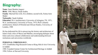 Biography:
Name: Sami Mushin Angawi
Birth: 1948, Mecca, Saudi Arabia
Family: Married first wife; five children; second wife, Fatina Anin
Shakir
Nationality: Saudi Arabian
Education: B.A. (architecture), University of Arlington, TX, 1971;
M.A. (architecture), University of Texas, 1975; Ph.D. (Islamic
architecture), School of Oriental and African Studies, University of
London, 1988
He has dedicated his life to preserving the history and architecture of
Islam’s holy cities of Mecca and Medina; encouraging dialogue about
Islam and cross-cultural collaboration and understanding between
institutions and universities worldwide.
PERSONAL CHRONOLOGY:
1975: Establishes Hajj Research Center at King Abd al-Aziz University
in Jeddah
1988: Founded Ammar Center for Architectural Heritage in Jeddah
1994: Fellow at Harvard University
 