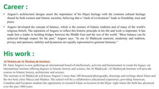 • Angawi's architectural designs assert the importance of his Hijazi heritage with the common cultural heritage
shared by both western and Islamic societies; believing that a “clash of civilizations” leads to friendship, trust and
peace.
• Angawi developed the concept of balance, which is the essence of Islamic tradition and of many of the world’s
religious beliefs. The aspiration of Angawi to reflect this historic principle in his life and work is important. It has
made him a leader in building bridges between the Middle East and the rest of the world. “More balance can be
achieved through respect for the past,” Angawi says. “In our Al Makkiyah mansion, modernity and tradition,
privacy and openness, stability and dynamism are equally represented to generate harmony.”
Career :
His work :
Al Makkiyah/Al Mediniyah Institute
Dr. Sami Angawi is now gathering an international board of intellectuals, activists and businessmen to create his legacy–an
international institute offering degrees in Islamic history and science, the Al Makkiyah / Al Mediniyah Institute will provide
courses in Islamic history, architecture and science.
The institute at Al Makkiyah will house Angawi’s more than 100 thousand photographs, drawings and writings about Islam and
the two holy cities Mecca and Medina. The school will be a collaborative educational experience, providing American,
Canadian and European students the opportunity to research Islam on location in the Hijaz–right where the faith has advanced
over the past 1400 years
 