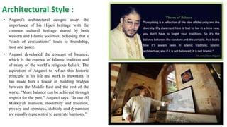 Architectural Style :
• Angawi's architectural designs assert the
importance of his Hijazi heritage with the
common cultural heritage shared by both
western and Islamic societies; believing that a
“clash of civilizations” leads to friendship,
trust and peace.
• Angawi developed the concept of balance,
which is the essence of Islamic tradition and
of many of the world’s religious beliefs. The
aspiration of Angawi to reflect this historic
principle in his life and work is important. It
has made him a leader in building bridges
between the Middle East and the rest of the
world. “More balance can be achieved through
respect for the past,” Angawi says. “In our Al
Makkiyah mansion, modernity and tradition,
privacy and openness, stability and dynamism
are equally represented to generate harmony.”
 