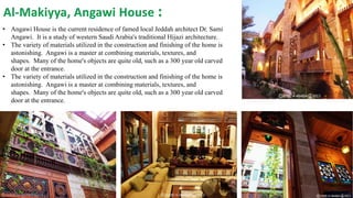 Al-Makiyya, Angawi House :
• Angawi House is the current residence of famed local Jeddah architect Dr. Sami
Angawi. It is a study of western Saudi Arabia's traditional Hijazi architecture.
• The variety of materials utilized in the construction and finishing of the home is
astonishing. Angawi is a master at combining materials, textures, and
shapes. Many of the home's objects are quite old, such as a 300 year old carved
door at the entrance.
• The variety of materials utilized in the construction and finishing of the home is
astonishing. Angawi is a master at combining materials, textures, and
shapes. Many of the home's objects are quite old, such as a 300 year old carved
door at the entrance.
 