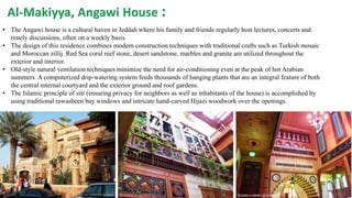 • The Angawi house is a cultural haven in Jeddah where his family and friends regularly host lectures, concerts and
timely discussions, often on a weekly basis.
• The design of this residence combines modern construction techniques with traditional crafts such as Turkish mosaic
and Moroccan zillij. Red Sea coral reef stone, desert sandstone, marbles and granite are utilized throughout the
exterior and interior.
• Old-style natural ventilation techniques minimize the need for air-conditioning even at the peak of hot Arabian
summers. A computerized drip-watering system feeds thousands of hanging plants that are an integral feature of both
the central internal courtyard and the exterior ground and roof gardens.
• The Islamic principle of sitr (ensuring privacy for neighbors as well as inhabitants of the house) is accomplished by
using traditional rawasheen bay windows and intricate hand-carved Hijazi woodwork over the openings.
Al-Makiyya, Angawi House :
 