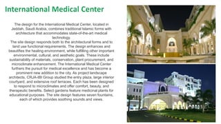 The design for the International Medical Center, located in
Jeddah, Saudi Arabia, combines traditional Islamic forms with
architecture that accommodates state-of-the-art medical
technology.
The site design responds both to the architectural forms and to
land use functional requirements. The design enhances and
beautifies the healing environment, while fulfilling other important
environmental, cultural, and aesthetic goals. These include
sustainability of materials, conservation, plant procurement, and
microclimate enhancement. The International Medical Center
furthers the pursuit for medical excellence and has become a
prominent new addition to the city. As project landscape
architects, CRJA-IBI Group studied the entry plaza, large interior
courtyard, and extensive roof terraces. Each has been designed
to respond to microclimates and offer comfort, beauty, and
therapeutic benefits. Select gardens feature medicinal plants for
educational purposes. The site design features seven fountains,
each of which provides soothing sounds and views.
 