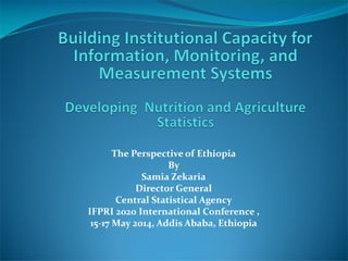 The Perspective of Ethiopia
By
Samia Zekaria
Director General
Central Statistical Agency
IFPRI 2020 International Conference ,
15-17 May 2014, Addis Ababa, Ethiopia
 