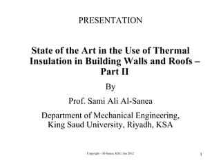 PRESENTATION


State of the Art in the Use of Thermal
Insulation in Building Walls and Roofs –
                  Part II
                           By
         Prof. Sami Ali Al-Sanea
  Department of Mechanical Engineering,
   King Saud University, Riyadh, KSA


              Copyright - Al-Sanea; KSU; Jan 2012   1
 