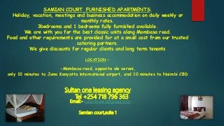 SAMIAN COURT FURNISHED APARTMENTS.
Holiday, vacation, meetings and business accommodation on daily weekly or
monthly rates.
3bedrooms and 1 bedrooms fully furnished available.
We are with you for the best classic units along Mombasa road.
Food and other requirements are provided for at a small cost from our trusted
catering partners.
We give discounts for regular clients and long term tenants
LOCATION:-
-Mombasa road, opposite ole sereni,
only 10 minutes to Jomo Kenyatta international airport, and 10 minutes to Nairobi CBD
Sultan one leasing agency
Tel +254 718 796 363
Email:- sultanleases@gmail.com
Samian court,suite 1
 