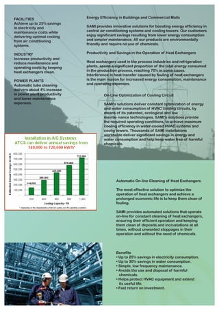 FACILITIES                    Energy Efficiency in Buildings and Commercial Malls
Achieve up to 25% savings
in electricity and            SAMI provides innovative solutions for boosting energy efficiency in
maintenance costs while       central air conditioning systems and cooling towers. Our customers
delivering optimal cooling    enjoy significant savings resulting from lower energy consumption
from air conditioning         and simpler maintenance. All our products are environmentally
systems.                      friendly and require no use of chemicals.

INDUSTRY                      Productivity and Savings in the Operation of Heat Exchangers
Increase productivity and
reduce maintenance and        Heat exchangers used in the process industries and refrigeration
operating costs by keeping    plants, spend a significant proportion of the total energy consumed
heat exchangers clean.        in the production process, reaching 70% in some cases.
                              Interference in heat transfer caused by fouling of heat exchangers
POWER PLANTS                  is the main reason for increased energy consumption, maintenance
Automatic tube cleaning       and operating expenses.
delivers about 4% increase
in power plant productivity            On-Line Optimization of Cooling Circuit
and lower maintenance
expenses.                              SAMI's solutions deliver constant optimization of energy
                                       and water consumption of HVAC cooling circuits, by
                                       means of its patented, ecological and low
                                       mainte- nance technologies. SAMI's solutions provide
                                       the required operating conditions, to achieve maximum
                                       cooling efficiency in water-cooled HVAC systems and
                                       coolig towers. Thousands of SAMI installations
                                       worldwide deliver significant savings in energy and
                                       water consumption and help keep water free of harmful
                                       chemicals.




                                              Automatic On-line Cleaning of Heat Exchangers

                                              The most effective solution to optimize the
                                              operation of heat exchangers and achieve a
                                              prolonged economic life is to keep them clean of
                                              fouling.

                                              SAMI provides automated solutions that operate
                                              on-line for constant cleaning of heat exchangers,
                                              ensuring their efficient operation and keeping
                                              them clean of deposits and incrustations at all
                                              times, without unwanted stoppages in their
                                              operation and without the need of chemicals.




                                              Benefits
                                              • Up to 25% savings in electricity consumption.
                                              • Up to 30% savings in water consumption.
                                              • Simple, low frequency maintenance.
                                              • Avoids the use and disposal of harmful
                                                chemicals.
                                              • Helps protect HVAC equipment and extend
                                                its useful life.
                                              • Fast return on investment.
 