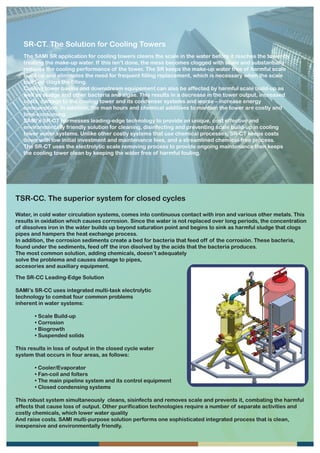 SR-CT. The Solution for Cooling Towers
   The SAMI SR application for cooling towers cleans the scale in the water before it reaches the tower by
   treating the make-up water. If this isn’t done, the mess becomes clogged with scale and substantially
   reduces the cooling performance of the tower. The SR keeps the make-up water free of harmful scale
   build-up and eliminates the need for frequent filling replacement, which is necessary when the scale
   build-up clogs the filling.
   Cooling tower basins and downstream equipement can also be affected by harmful scale build-up as
   well as sludge and other bacteria and algae. This results in a decrease in the tower output, increased
   costs, damage to the cooling tower and its condenser systems and worse – increase energy
   consumption. In addition, the man hours and chemical additives to mantain the tower are costly and
   time-consuming.
   SAMI’s SR-CT harmesses leading-edge technology to provide an unique, cost effective and
   environmentally friendly solution for cleaning, disinfecting and preventing scale build-up in cooling
   tower water systems. Unlike other costly systems that use chemical processes, SR-CT keeps costs
   down with low initial investment and maintenance fees, and a streamlined chemical-free process.
   The SR-CT uses the electrolytic scale removing process to provide ongoing maintenance then keeps
   the cooling tower clean by keeping the wáter free of harmful fouling.




TSR-CC. The superior system for closed cycles

Water, in cold water circulation systems, comes into continuous contact with iron and various other metals. This
results in oxidation which causes corrosion. Since the water is not replaced over long periods, the concentration
of dissolves iron in the wáter builds up beyond saturation point and begins to sink as harmful sludge that clogs
pipes and hampers the heat exchange process.
In addition, the corrosion sediments create a bed for bacteria that feed off of the corrosión. These bacteria,
found under the sediments, feed off the iron disolved by the acids that the bacteria produces.
The most common solution, adding chemicals, doesn’t adequately
solve the problema and causes damage to pipes,
accesories and auxiliary equipment.

The SR-CC Leading-Edge Solution

SAMI’s SR-CC uses integrated multi-task electrolytic
technology to combat four common problems
inherent in water systems:

       • Scale Build-up
       • Corrosion
       • Biogrowth
       • Suspended solids

This results in loss of output in the closed cycle water
system that occurs in four areas, as follows:

       • Cooler/Evaporator
       • Fan-coil and folters
       • The main pipeline system and its control equipment
       • Closed condensing systems

This robust system simultaneously cleans, sisinfects and removes scale and prevents it, combating the harmful
effects that cause loss of output. Other purification technologies require a number of separate activities and
costly chemicals, which lower water quality
And raise costs. SAMI multi-purpose solution performs one sophisticated integrated process that is clean,
inexpensive and environmentally friendly.
 