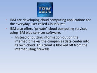 IBM are developing cloud computing applications for the everyday user called CloudBurst. IBM also offers “private” cloud computing services using IBM blue services software. Instead of putting information out on the internet it makes the companies data center into its own cloud. This cloud is blocked off from the internet using firewalls. 