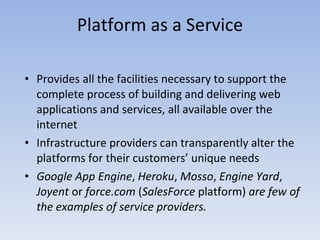 Platform as a Service Provides all the facilities necessary to support the complete process of building and delivering web applications and services, all available over the internet Infrastructure providers can transparently alter the platforms for their customers’ unique needs Google App Engine ,  Heroku ,  Mosso ,  Engine Yard ,  Joyent  or  force.com  ( SalesForce  platform)  are few of the examples of service providers. 