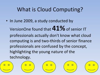 What is Cloud Computing? In June 2009, a study conducted by VersionOne found that  41%  of senior IT professionals actually don't know what cloud computing is and two-thirds of senior finance professionals are confused by the concept, highlighting the young nature of the technology. 