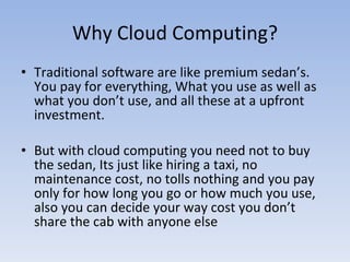 Why Cloud Computing? Traditional software are like premium sedan’s. You pay for everything, What you use as well as what you don’t use, and all these at a upfront investment. But with cloud computing you need not to buy the sedan, Its just like hiring a taxi, no maintenance cost, no tolls nothing and you pay only for how long you go or how much you use, also you can decide your way cost you don’t share the cab with anyone else 