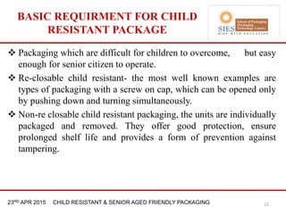 21st & 22nd Nov 2013 Innopack FMCG New Delhi23RD APR 2015 CHILD RESISTANT & SENIOR AGED FRIENDLY PACKAGING
BASIC REQUIRMENT FOR CHILD
RESISTANT PACKAGE
12
 Packaging which are difficult for children to overcome, but easy
enough for senior citizen to operate.
 Re-closable child resistant- the most well known examples are
types of packaging with a screw on cap, which can be opened only
by pushing down and turning simultaneously.
 Non-re closable child resistant packaging, the units are individually
packaged and removed. They offer good protection, ensure
prolonged shelf life and provides a form of prevention against
tampering.
 