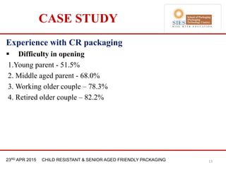 21st & 22nd Nov 2013 Innopack FMCG New Delhi23RD APR 2015 CHILD RESISTANT & SENIOR AGED FRIENDLY PACKAGING
CASE STUDY
Experience with CR packaging
 Difficulty in opening
1.Young parent - 51.5%
2. Middle aged parent - 68.0%
3. Working older couple – 78.3%
4. Retired older couple – 82.2%
13
 