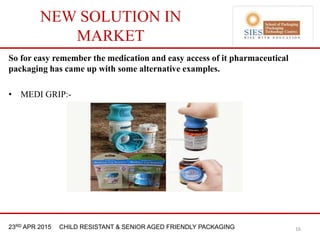 21st & 22nd Nov 2013 Innopack FMCG New Delhi23RD APR 2015 CHILD RESISTANT & SENIOR AGED FRIENDLY PACKAGING
NEW SOLUTION IN
MARKET
So for easy remember the medication and easy access of it pharmaceutical
packaging has came up with some alternative examples.
• MEDI GRIP:-
16
 