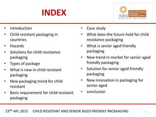 21st & 22nd Nov 2013 Innopack FMCG New Delhi
INDEX
• Introduction
• Child resistant packaging in
countries
• Hazards
• Solutions for child resistance
packaging
• Types of package
• What is new in child resistant
packaging
• New packaging trend for child
resistant
• Basic requirement for child resistant
packaging
• Case study
• What does the future hold for child
resistance packaging
• What is senior aged friendly
packaging
• New trend in market for senior aged
friendly packaging
• Solution for senior aged friendly
packaging
• New innovation in packaging for
senior aged
• conclusion
23RD APL 2015 CHILD RESISTANT AND SENIOR AGED FRIENDLY PACKAAGING 2
 