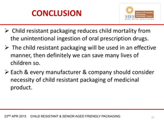 21st & 22nd Nov 2013 Innopack FMCG New Delhi23RD APR 2015 CHILD RESISTANT & SENIOR AGED FRIENDLY PACKAGING
CONCLUSION
 Child resistant packaging reduces child mortality from
the unintentional ingestion of oral prescription drugs.
 The child resistant packaging will be used in an effective
manner, then definitely we can save many lives of
children so.
 Each & every manufacturer & company should consider
necessity of child resistant packaging of medicinal
product.
22
 