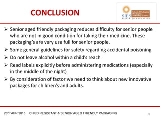 21st & 22nd Nov 2013 Innopack FMCG New Delhi23RD APR 2015 CHILD RESISTANT & SENIOR AGED FRIENDLY PACKAGING
CONCLUSION
 Senior aged friendly packaging reduces difficulty for senior people
who are not in good condition for taking their medicine. These
packaging’s are very use full for senior people.
 Some general guidelines for safety regarding accidental poisoning
 Do not leave alcohol within a child’s reach
 Read labels explicitly before administering medications (especially
in the middle of the night)
 By consideration of factor we need to think about new innovative
packages for children’s and adults.
23
 