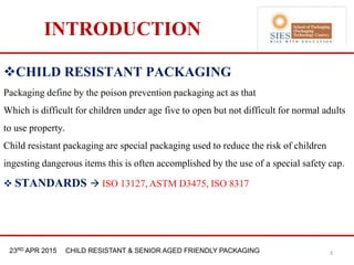 21st & 22nd Nov 2013 Innopack FMCG New Delhi23RD APR 2015 CHILD RESISTANT & SENIOR AGED FRIENDLY PACKAGING
INTRODUCTION
CHILD RESISTANT PACKAGING
Packaging define by the poison prevention packaging act as that
Which is difficult for children under age five to open but not difficult for normal adults
to use property.
Child resistant packaging are special packaging used to reduce the risk of children
ingesting dangerous items this is often accomplished by the use of a special safety cap.
 STANDARDS  ISO 13127, ASTM D3475, ISO 8317
3
 