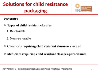 21st & 22nd Nov 2013 Innopack FMCG New Delhi23RD APR 2015 CHILD RESISTANT & SENIOR AGED FRIENDLY PACKAGING
CLOSURES
 Types of child resistant closures
1. Re-closable
2. Non re-closable
 Chemicals requiring child resistant closures- clove oil
 Medicines requiring child resistant closures-paracetamol
6
Solutions for child resistance
packaging
 